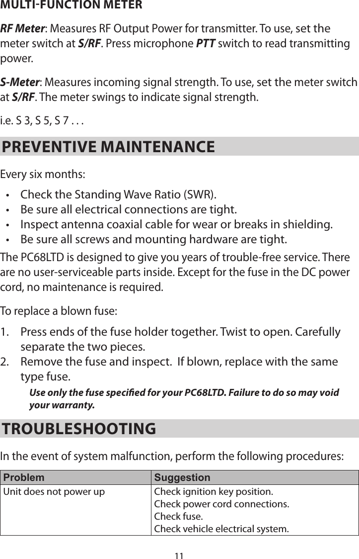 11MULTI-FUNCTION METERRF Meter: Measures RF Output Power for transmitter. To use, set the meter switch at S/RF. Press microphone PTT switch to read transmitting power.S-Meter: Measures incoming signal strength. To use, set the meter switch at S/RF. The meter swings to indicate signal strength.i.e. S 3, S 5, S 7 . . .  PREVENTIVE MAINTENANCEEvery six months:• Check the Standing Wave Ratio (SWR).• Be sure all electrical connections are tight.• Inspect antenna coaxial cable for wear or breaks in shielding.• Be sure all screws and mounting hardware are tight.The PC68LTD is designed to give you years of trouble-free service. There are no user-serviceable parts inside. Except for the fuse in the DC power cord, no maintenance is required.To replace a blown fuse:1.  Press ends of the fuse holder together. Twist to open. Carefully separate the two pieces.2.  Remove the fuse and inspect.  If blown, replace with the same type fuse.Use only the fuse specied for your PC68LTD. Failure to do so may void your warranty.TROUBLESHOOTINGIn the event of system malfunction, perform the following procedures: Problem SuggestionUnit does not power up Check ignition key position.Check power cord connections. Check fuse. Check vehicle electrical system.