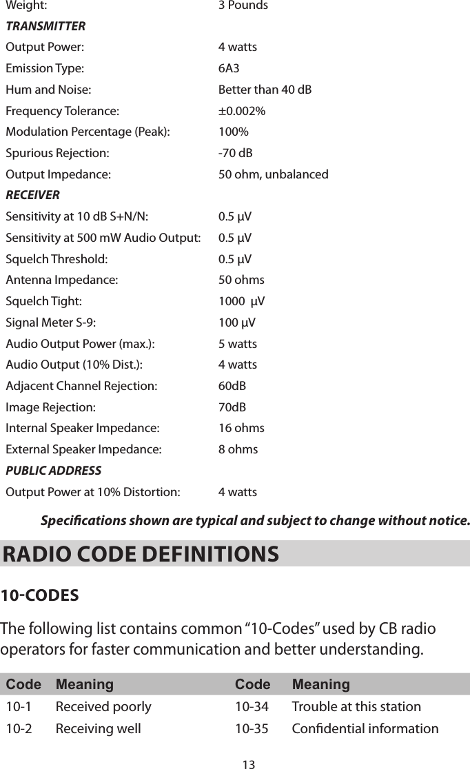 13Weight: 3 PoundsTRANSMITTEROutput Power: 4 wattsEmission Type: 6A3Hum and Noise: Better than 40 dBFrequency Tolerance: ±0.002%Modulation Percentage (Peak):  100%Spurious Rejection: -70 dBOutput Impedance: 50 ohm, unbalancedRECEIVERSensitivity at 10 dB S+N/N: 0.5 µVSensitivity at 500 mW Audio Output: 0.5 µVSquelch Threshold: 0.5 µVAntenna Impedance: 50 ohmsSquelch Tight: 1000  µVSignal Meter S-9: 100 µVAudio Output Power (max.): 5 wattsAudio Output (10% Dist.): 4 wattsAdjacent Channel Rejection: 60dBImage Rejection: 70dBInternal Speaker Impedance: 16 ohmsExternal Speaker Impedance: 8 ohmsPUBLIC ADDRESSOutput Power at 10% Distortion:  4 wattsSpecications shown are typical and subject to change without notice.RADIO CODE DEFINITIONS 10-CODESThe following list contains common “10-Codes” used by CB radio operators for faster communication and better understanding. Code Meaning Code Meaning10-1 Received poorly  10-34 Trouble at this station 10-2 Receiving well  10-35 Condential information 