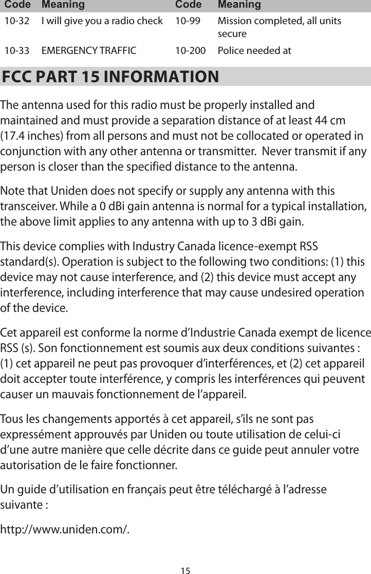 15Code Meaning Code Meaning10-32 I will give you a radio check  10-99 Mission completed, all units secure 10-33 EMERGENCY TRAFFIC  10-200 Police needed at FCC PART 15 INFORMATIONThe antenna used for this radio must be properly installed and maintained and must provide a separation distance of at least 44 cm (17.4 inches) from all persons and must not be collocated or operated in conjunction with any other antenna or transmitter.  Never transmit if any person is closer than the specified distance to the antenna. Note that Uniden does not specify or supply any antenna with this transceiver. While a 0 dBi gain antenna is normal for a typical installation, the above limit applies to any antenna with up to 3 dBi gain.This device complies with Industry Canada licence-exempt RSS standard(s). Operation is subject to the following two conditions: (1) this device may not cause interference, and (2) this device must accept any interference, including interference that may cause undesired operation of the device.Cet appareil est conforme la norme d’Industrie Canada exempt de licence RSS (s). Son fonctionnement est soumis aux deux conditions suivantes : (1) cet appareil ne peut pas provoquer d’interférences, et (2) cet appareil doit accepter toute interférence, y compris les interférences qui peuvent causer un mauvais fonctionnement de l’appareil.Tous les changements apportés à cet appareil, s’ils ne sont pas expressément approuvés par Uniden ou toute utilisation de celui-ci d’une autre manière que celle décrite dans ce guide peut annuler votre autorisation de le faire fonctionner.Un guide d’utilisation en français peut être téléchargé à l’adresse suivante :http://www.uniden.com/.