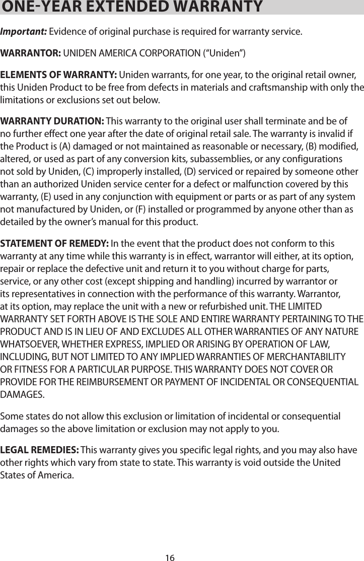 16ONE-YEAR EXTENDED WARRANTY Important: Evidence of original purchase is required for warranty service. WARRANTOR: UNIDEN AMERICA CORPORATION (“Uniden”) ELEMENTS OF WARRANTY: Uniden warrants, for one year, to the original retail owner, this Uniden Product to be free from defects in materials and craftsmanship with only the limitations or exclusions set out below. WARRANTY DURATION: This warranty to the original user shall terminate and be of no further effect one year after the date of original retail sale. The warranty is invalid if the Product is (A) damaged or not maintained as reasonable or necessary, (B) modified, altered, or used as part of any conversion kits, subassemblies, or any configurations not sold by Uniden, (C) improperly installed, (D) serviced or repaired by someone other than an authorized Uniden service center for a defect or malfunction covered by this warranty, (E) used in any conjunction with equipment or parts or as part of any system not manufactured by Uniden, or (F) installed or programmed by anyone other than as detailed by the owner’s manual for this product. STATEMENT OF REMEDY: In the event that the product does not conform to this warranty at any time while this warranty is in effect, warrantor will either, at its option, repair or replace the defective unit and return it to you without charge for parts, service, or any other cost (except shipping and handling) incurred by warrantor or its representatives in connection with the performance of this warranty. Warrantor, at its option, may replace the unit with a new or refurbished unit. THE LIMITED WARRANTY SET FORTH ABOVE IS THE SOLE AND ENTIRE WARRANTY PERTAINING TO THE PRODUCT AND IS IN LIEU OF AND EXCLUDES ALL OTHER WARRANTIES OF ANY NATURE WHATSOEVER, WHETHER EXPRESS, IMPLIED OR ARISING BY OPERATION OF LAW, INCLUDING, BUT NOT LIMITED TO ANY IMPLIED WARRANTIES OF MERCHANTABILITY OR FITNESS FOR A PARTICULAR PURPOSE. THIS WARRANTY DOES NOT COVER OR PROVIDE FOR THE REIMBURSEMENT OR PAYMENT OF INCIDENTAL OR CONSEQUENTIAL DAMAGES. Some states do not allow this exclusion or limitation of incidental or consequential damages so the above limitation or exclusion may not apply to you. LEGAL REMEDIES: This warranty gives you specific legal rights, and you may also have other rights which vary from state to state. This warranty is void outside the United States of America. 
