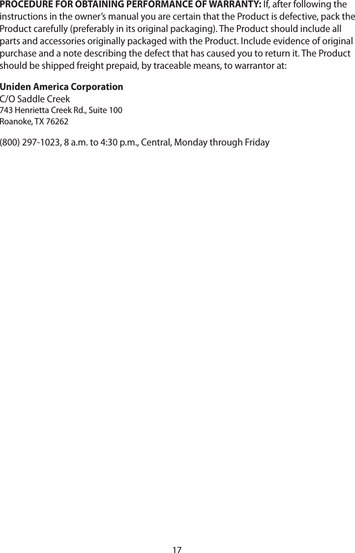 17PROCEDURE FOR OBTAINING PERFORMANCE OF WARRANTY: If, after following the instructions in the owner’s manual you are certain that the Product is defective, pack the Product carefully (preferably in its original packaging). The Product should include all parts and accessories originally packaged with the Product. Include evidence of original purchase and a note describing the defect that has caused you to return it. The Product should be shipped freight prepaid, by traceable means, to warrantor at: Uniden America Corporation  C/O Saddle Creek 743 Henrietta Creek Rd., Suite 100 Roanoke, TX 76262(800) 297-1023, 8 a.m. to 4:30 p.m., Central, Monday through Friday