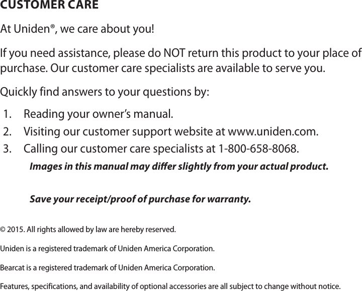 CUSTOMER CAREAt Uniden®, we care about you!If you need assistance, please do NOT return this product to your place of purchase. Our customer care specialists are available to serve you.Quickly find answers to your questions by:1.  Reading your owner’s manual.2.  Visiting our customer support website at www.uniden.com.3.  Calling our customer care specialists at 1-800-658-8068.Images in this manual may dier slightly from your actual product.Save your receipt/proof of purchase for warranty.© 2015. All rights allowed by law are hereby reserved.Uniden is a registered trademark of Uniden America Corporation.Bearcat is a registered trademark of Uniden America Corporation. Features, specifications, and availability of optional accessories are all subject to change without notice.