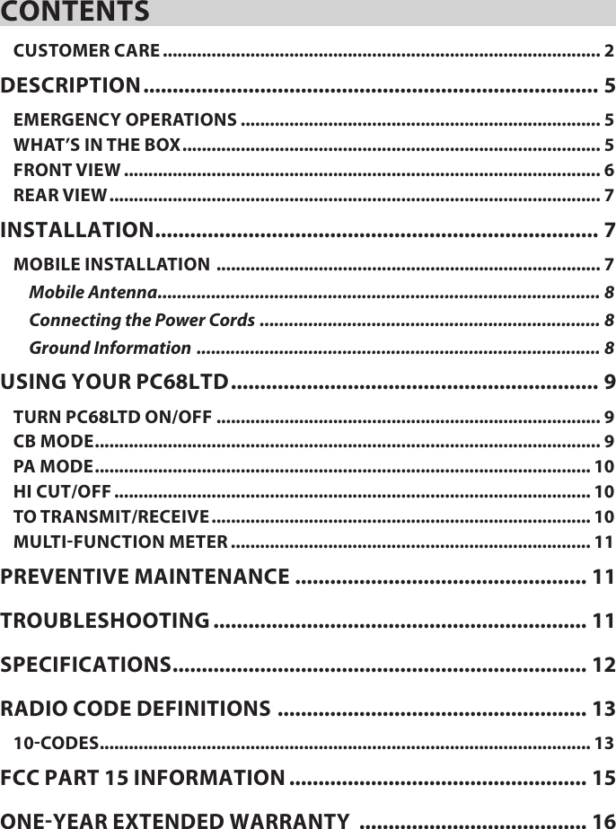 CONTENTSCUSTOMER CARE .......................................................................................... 2DESCRIPTION .............................................................................. 5EMERGENCY OPERATIONS .......................................................................... 5WHAT’S IN THE BOX ...................................................................................... 5FRONT VIEW .................................................................................................. 6REAR VIEW ..................................................................................................... 7INSTALLATION ............................................................................ 7MOBILE INSTALLATION  ............................................................................... 7Mobile Antenna ........................................................................................... 8Connecting the Power Cords  ...................................................................... 8Ground Information  ................................................................................... 8USING YOUR PC68LTD ............................................................... 9TURN PC68LTD ON/OFF ............................................................................... 9CB MODE ........................................................................................................ 9PA MODE ...................................................................................................... 10HI CUT/OFF .................................................................................................. 10TO TRANSMIT/RECEIVE .............................................................................. 10MULTI-FUNCTION METER .......................................................................... 11PREVENTIVE MAINTENANCE .................................................. 11TROUBLESHOOTING ................................................................ 11SPECIFICATIONS ....................................................................... 12RADIO CODE DEFINITIONS  ..................................................... 1310-CODES ..................................................................................................... 13FCC PART 15 INFORMATION ................................................... 15ONE-YEAR EXTENDED WARRANTY  ....................................... 16