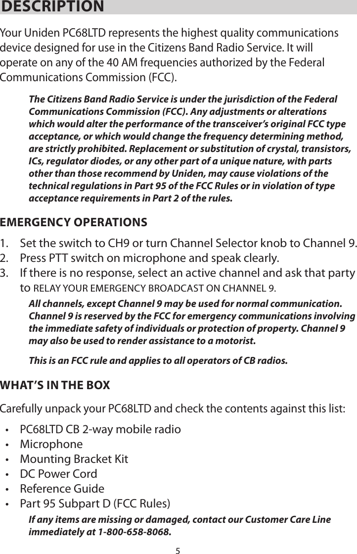 5DESCRIPTIONYour Uniden PC68LTD represents the highest quality communications device designed for use in the Citizens Band Radio Service. It will operate on any of the 40 AM frequencies authorized by the Federal Communications Commission (FCC).The Citizens Band Radio Service is under the jurisdiction of the Federal Communications Commission (FCC). Any adjustments or alterations which would alter the performance of the transceiver’s original FCC type acceptance, or which would change the frequency determining method, are strictly prohibited. Replacement or substitution of crystal, transistors, ICs, regulator diodes, or any other part of a unique nature, with parts other than those recommend by Uniden, may cause violations of the technical regulations in Part 95 of the FCC Rules or in violation of type acceptance requirements in Part 2 of the rules.EMERGENCY OPERATIONS1.  Set the switch to CH9 or turn Channel Selector knob to Channel 9.2.  Press PTT switch on microphone and speak clearly.3.  If there is no response, select an active channel and ask that party to RELAY YOUR EMERGENCY BROADCAST ON CHANNEL 9.All channels, except Channel 9 may be used for normal communication. Channel 9 is reserved by the FCC for emergency communications involving the immediate safety of individuals or protection of property. Channel 9 may also be used to render assistance to a motorist.This is an FCC rule and applies to all operators of CB radios.WHAT’S IN THE BOXCarefully unpack your PC68LTD and check the contents against this list:• PC68LTD CB 2-way mobile radio• Microphone• Mounting Bracket Kit• DC Power Cord• Reference Guide• Part 95 Subpart D (FCC Rules)If any items are missing or damaged, contact our Customer Care Line immediately at 1-800-658-8068.