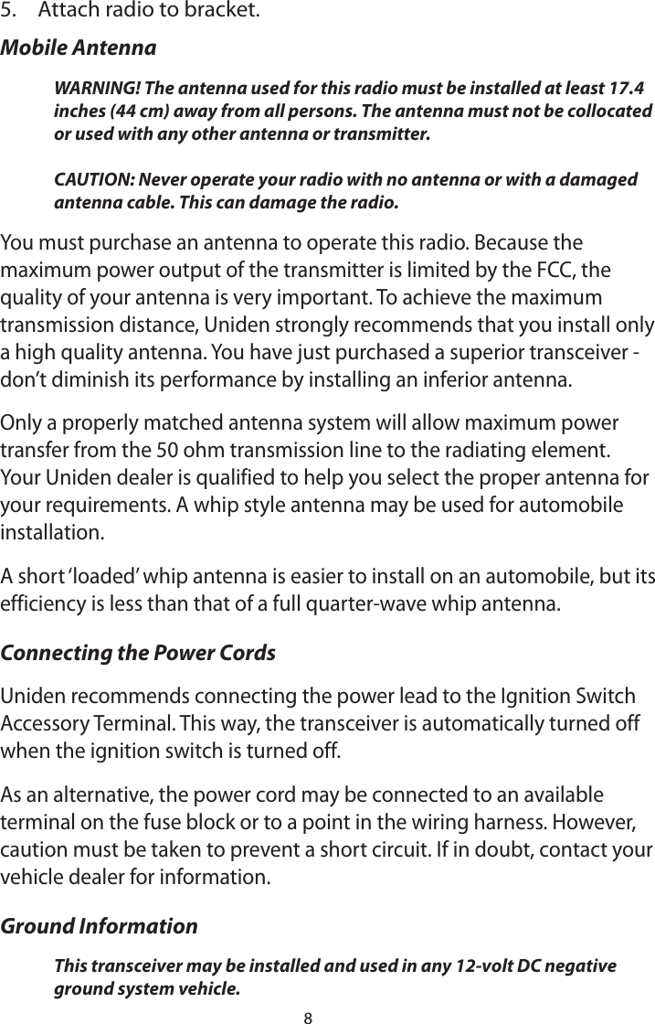 85.  Attach radio to bracket. Mobile AntennaWARNING! The antenna used for this radio must be installed at least 17.4 inches (44 cm) away from all persons. The antenna must not be collocated or used with any other antenna or transmitter.   CAUTION: Never operate your radio with no antenna or with a damaged antenna cable. This can damage the radio.You must purchase an antenna to operate this radio. Because the maximum power output of the transmitter is limited by the FCC, the quality of your antenna is very important. To achieve the maximum transmission distance, Uniden strongly recommends that you install only a high quality antenna. You have just purchased a superior transceiver - don’t diminish its performance by installing an inferior antenna. Only a properly matched antenna system will allow maximum power transfer from the 50 ohm transmission line to the radiating element. Your Uniden dealer is qualified to help you select the proper antenna for your requirements. A whip style antenna may be used for automobile installation. A short ‘loaded’ whip antenna is easier to install on an automobile, but its efficiency is less than that of a full quarter-wave whip antenna. Connecting the Power Cords Uniden recommends connecting the power lead to the Ignition Switch Accessory Terminal. This way, the transceiver is automatically turned off when the ignition switch is turned off. As an alternative, the power cord may be connected to an available terminal on the fuse block or to a point in the wiring harness. However, caution must be taken to prevent a short circuit. If in doubt, contact your vehicle dealer for information. Ground Information This transceiver may be installed and used in any 12-volt DC negative ground system vehicle. 