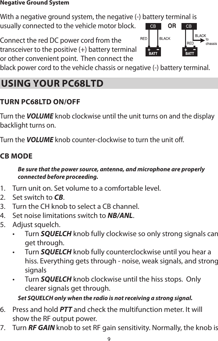 9Negative Ground System With a negative ground system, the negative (-) battery terminal is usually connected to the vehicle motor block.  Connect the red DC power cord from the transceiver to the positive (+) battery terminal or other convenient point.  Then connect the black power cord to the vehicle chassis or negative (-) battery terminal.USING YOUR PC68LTDTURN PC68LTD ON/OFFTurn the VOLUME knob clockwise until the unit turns on and the display backlight turns on.Turn the VOLUME knob counter-clockwise to turn the unit off.CB MODEBe sure that the power source, antenna, and microphone are properly connected before proceeding. 1.  Turn unit on. Set volume to a comfortable level. 2.  Set switch to CB.3.  Turn the CH knob to select a CB channel. 4.  Set noise limitations switch to NB/ANL.5.  Adjust squelch.• Turn SQUELCH knob fully clockwise so only strong signals can get through. • Turn SQUELCH knob fully counterclockwise until you hear a hiss. Everything gets through - noise, weak signals, and strong signals• Turn SQUELCH knob clockwise until the hiss stops.  Only clearer signals get through. Set SQUELCH only when the radio is not receiving a strong signal. 6.  Press and hold PTT and check the multifunction meter. It will show the RF output power. 7.  Turn RF GAIN knob to set RF gain sensitivity. Normally, the knob is 