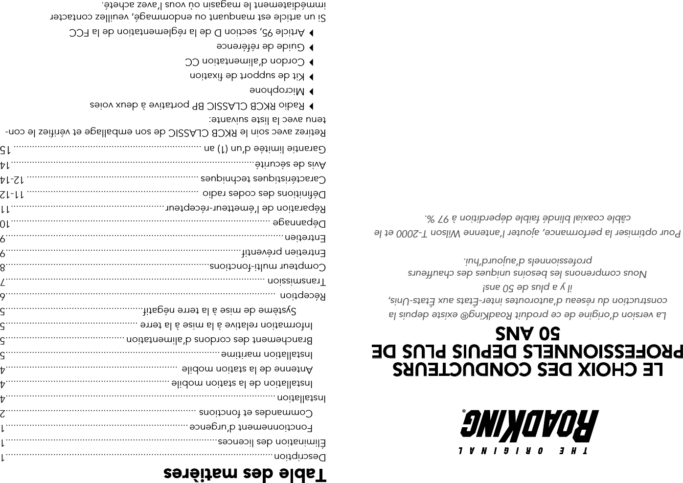 Table des matièresDescription .....................................................................................................1Élimination des licences ................................................................................1  Fonctionnement d’urgence .....................................................................1  Commandes et fonctions  ........................................................................2Installation ......................................................................................................4  Installation de la station mobile ..............................................................4  Antenne de la station mobile  .................................................................4  Installation maritime .................................................................................5  Branchement des cordons d’alimentation .............................................5  Information relative à la mise à la terre ..................................................5    Système de mise à la terre négatif....................................................5Réception  ......................................................................................................6Transmission ..................................................................................................7Compteur multi-fonctions .............................................................................8Entretien préventif .........................................................................................9Entretien .........................................................................................................9Dépannage ..................................................................................................10Réparation de l’émetteur-récepteur ..........................................................11Définitions des codes radio  ................................................................. 11-12Caractéristiques techniques ................................................................. 12-14Avis de sécurité ............................................................................................14Garantie limitée d’un (1) an ....................................................................... 15Retirez avec soin le RKCB CLASSIC de son emballage et vérifiez le con-tenu avec la liste suivante:  Radio RKCB CLASSIC BP portative à deux voies   Microphone  Kit de support de fixation  Cordon d’alimentation CC  Guide de référence  Article 95, section D de la réglementation de la FCCSi un article est manquant ou endommagé, veuillez contacter  immédiatement le magasin où vous l’avez acheté.LE CHOIX DES CONDUCTEURS PROFESSIONNELS DEPUIS PLUS DE 50 ANS La version d’origine de ce produit RoadKing® existe depuis la construction du réseau d’autoroutes inter-États aux États-Unis,  il y a plus de 50 ans! Nous comprenons les besoins uniques des chauffeurs  professionnels d’aujourd’hui. Pour optimiser la performance, ajouter l’antenne Wilson T-2000 et le câble coaxial blindé faible déperdition à 97 %.