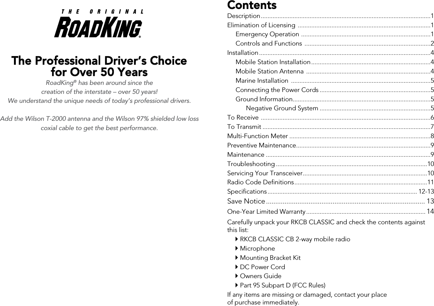 ContentsDescription .....................................................................................................1Elimination of Licensing  ...............................................................................1  Emergency Operation  .............................................................................1  Controls and Functions  ...........................................................................2Installation ......................................................................................................4  Mobile Station Installation .......................................................................4  Mobile Station Antenna  ..........................................................................4  Marine Installation  ...................................................................................5  Connecting the Power Cords ..................................................................5  Ground Information ..................................................................................5    Negative Ground System ..................................................................5To Receive  .....................................................................................................6To Transmit ....................................................................................................7Multi-Function Meter ....................................................................................8Preventive Maintenance ................................................................................9Maintenance ..................................................................................................9Troubleshooting ..........................................................................................10Servicing Your Transceiver ..........................................................................10Radio Code Definitions ...............................................................................11Specifications ......................................................................................... 12-13Save Notice ...................................................................................... 13One-Year Limited Warranty ....................................................................... 14Carefully unpack your RKCB CLASSIC and check the contents against  this list: RKCB CLASSIC CB 2-way mobile radio Microphone Mounting Bracket Kit DC Power Cord Owners Guide Part 95 Subpart D (FCC Rules)If any items are missing or damaged, contact your place  of purchase immediately.The Professional Driver’s Choice  for Over 50 Years RoadKing® has been around since the  creation of the interstate – over 50 years!  We understand the unique needs of today’s professional drivers. Add the Wilson T-2000 antenna and the Wilson 97% shielded low loss coxial cable to get the best performance. 