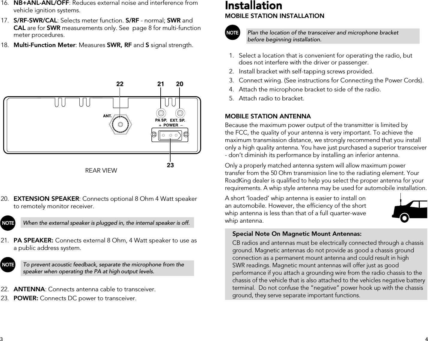 Installation MOBILE STATION INSTALLATION NOTE   Plan the location of the transceiver and microphone bracket      before beginning installation.  1.   Select a location that is convenient for operating the radio, but        does not interfere with the driver or passenger.  2.   Install bracket with self-tapping screws provided.  3.   Connect wiring. (See instructions for Connecting the Power Cords).  4.   Attach the microphone bracket to side of the radio.  5.   Attach radio to bracket.MOBILE STATION ANTENNABecause the maximum power output of the transmitter is limited by the FCC, the quality of your antenna is very important. To achieve the maximum transmission distance, we strongly recommend that you install only a high quality antenna. You have just purchased a superior transceiver - don’t diminish its performance by installing an inferior antenna.Only a properly matched antenna system will allow maximum power transfer from the 50 Ohm transmission line to the radiating element. Your RoadKing dealer is qualified to help you select the proper antenna for your requirements. A whip style antenna may be used for automobile installation.A short ‘loaded’ whip antenna is easier to install on an automobile. However, the efficiency of the short whip antenna is less than that of a full quarter-wave whip antenna.  Special Note On Magnetic Mount Antennas:  CB radios and antennas must be electrically connected through a chassis    ground. Magnetic antennas do not provide as good a chassis ground    connection as a permanent mount antenna and could result in high    SWR readings. Magnetic mount antennas will offer just as good      performance if you attach a grounding wire from the radio chassis to the    chassis of the vehicle that is also attached to the vehicles negative battery    terminal.  Do not confuse the “negative” power hook up with the chassis    ground, they serve separate important functions. 16.  NB+ANL-ANL/OFF: Reduces external noise and interference from        vehicle ignition systems. 17.   S/RF-SWR/CAL: Selects meter function. S/RF - normal; SWR and    CAL are for SWR measurements only. See  page 8 for multi-function      meter procedures. 18.   Multi-Function Meter: Measures SWR, RF and S signal strength.REAR VIEW 20.   EXTENSION SPEAKER: Connects optional 8 Ohm 4 Watt speaker        to remotely monitor receiver. NOTE   When the external speaker is plugged in, the internal speaker is off. 21.   PA SPEAKER: Connects external 8 Ohm, 4 Watt speaker to use as        a public address system. NOTE   To prevent acoustic feedback, separate the microphone from the        speaker when operating the PA at high output levels. 22.   ANTENNA: Connects antenna cable to transceiver. 23.   POWER: Connects DC power to transceiver.43