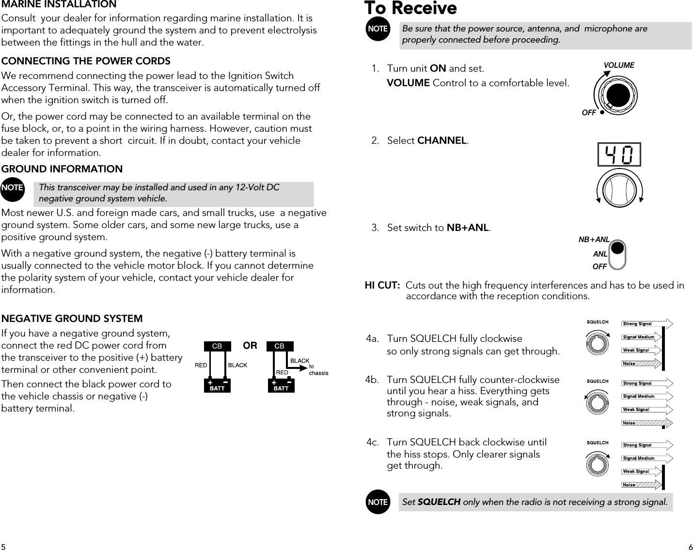 MARINE INSTALLATIONConsult  your dealer for information regarding marine installation. It is important to adequately ground the system and to prevent electrolysis between the fittings in the hull and the water.CONNECTING THE POWER CORDSWe recommend connecting the power lead to the Ignition Switch Accessory Terminal. This way, the transceiver is automatically turned off when the ignition switch is turned off.Or, the power cord may be connected to an available terminal on the fuse block, or, to a point in the wiring harness. However, caution must be taken to prevent a short  circuit. If in doubt, contact your vehicle dealer for information.GROUND INFORMATIONNOTE   This transceiver may be installed and used in any 12-Volt DC      negative ground system vehicle.Most newer U.S. and foreign made cars, and small trucks, use  a negative ground system. Some older cars, and some new large trucks, use a positive ground system.With a negative ground system, the negative (-) battery terminal is usually connected to the vehicle motor block. If you cannot determine the polarity system of your vehicle, contact your vehicle dealer for information.NEGATIVE GROUND SYSTEMIf you have a negative ground system, connect the red DC power cord from the transceiver to the positive (+) battery terminal or other convenient point.Then connect the black power cord to  the vehicle chassis or negative (-) battery terminal.To Receive NOTE   Be sure that the power source, antenna, and  microphone are      properly connected before proceeding.  1.   Turn unit ON and set.  VOLUME Control to a comfortable level.  2.   Select CHANNEL.  3.   Set switch to NB+ANL.HI CUT:  Cuts out the high frequency interferences and has to be used in        accordance with the reception conditions. 4a.   Turn SQUELCH fully clockwise    so only strong signals can get through.     4b.    Turn SQUELCH fully counter-clockwise      until you hear a hiss. Everything gets       through - noise, weak signals, and       strong signals.  4c.   Turn SQUELCH back clockwise until      the hiss stops. Only clearer signals      get through. NOTE   Set SQUELCH only when the radio is not receiving a strong signal.   NB+ANLANLOFFOFFVOLUME65