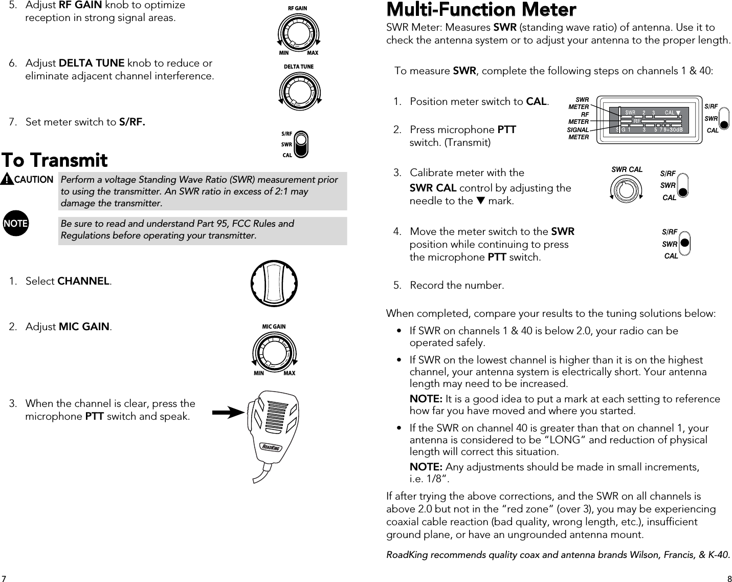   5.   Adjust RF GAIN knob to optimize      reception in strong signal areas.  6.   Adjust DELTA TUNE knob to reduce or      eliminate adjacent channel interference.  7.   Set meter switch to S/RF.To Transmit     CAUTION  Perform a voltage Standing Wave Ratio (SWR) measurement prior        to using the transmitter. An SWR ratio in excess of 2:1 may      damage the transmitter. NOTE     Be sure to read and understand Part 95, FCC Rules and        Regulations before operating your transmitter.  1.   Select CHANNEL.    2.   Adjust MIC GAIN.    3.   When the channel is clear, press the    microphone PTT switch and speak.Multi-Function MeterSWR Meter: Measures SWR (standing wave ratio) of antenna. Use it to check the antenna system or to adjust your antenna to the proper length.    To measure SWR, complete the following steps on channels 1 &amp; 40:  1.   Position meter switch to CAL.   2.   Press microphone PTT   switch. (Transmit)  3.   Calibrate meter with the  SWR CAL control by adjusting the      needle to the  mark.  4.   Move the meter switch to the SWR      position while continuing to press      the microphone PTT switch.   5.   Record the number. When completed, compare your results to the tuning solutions below:  •  If SWR on channels 1 &amp; 40 is below 2.0, your radio can be      operated safely.  •  If SWR on the lowest channel is higher than it is on the highest     channel, your antenna system is electrically short. Your antenna      length may need to be increased.    NOTE: It is a good idea to put a mark at each setting to reference        how far you have moved and where you started.  •  If the SWR on channel 40 is greater than that on channel 1, your        antenna is considered to be “LONG” and reduction of physical      length will correct this situation.  NOTE: Any adjustments should be made in small increments,      i.e. 1/8”.If after trying the above corrections, and the SWR on all channels is above 2.0 but not in the “red zone” (over 3), you may be experiencing coaxial cable reaction (bad quality, wrong length, etc.), insufficient ground plane, or have an ungrounded antenna mount.RoadKing recommends quality coax and antenna brands Wilson, Francis, &amp; K-40.S/RFSWRCALDELTA TUNEMIN MAXRF GAINMIN MAXMIC GAINS/RFSWRCALS/RFSWRCALSWR CALSWRMETERRFMETERSIGNALMETERS/RFSWRCALS/RFSWRCALS/RFSWRCALSWR CALSWRMETERRFMETERSIGNALMETERS/RFSWRCAL87!S/RFSWRCALS/RFSWRCALSWR CALSWRMETERRFMETERSIGNALMETERS/RFSWRCAL