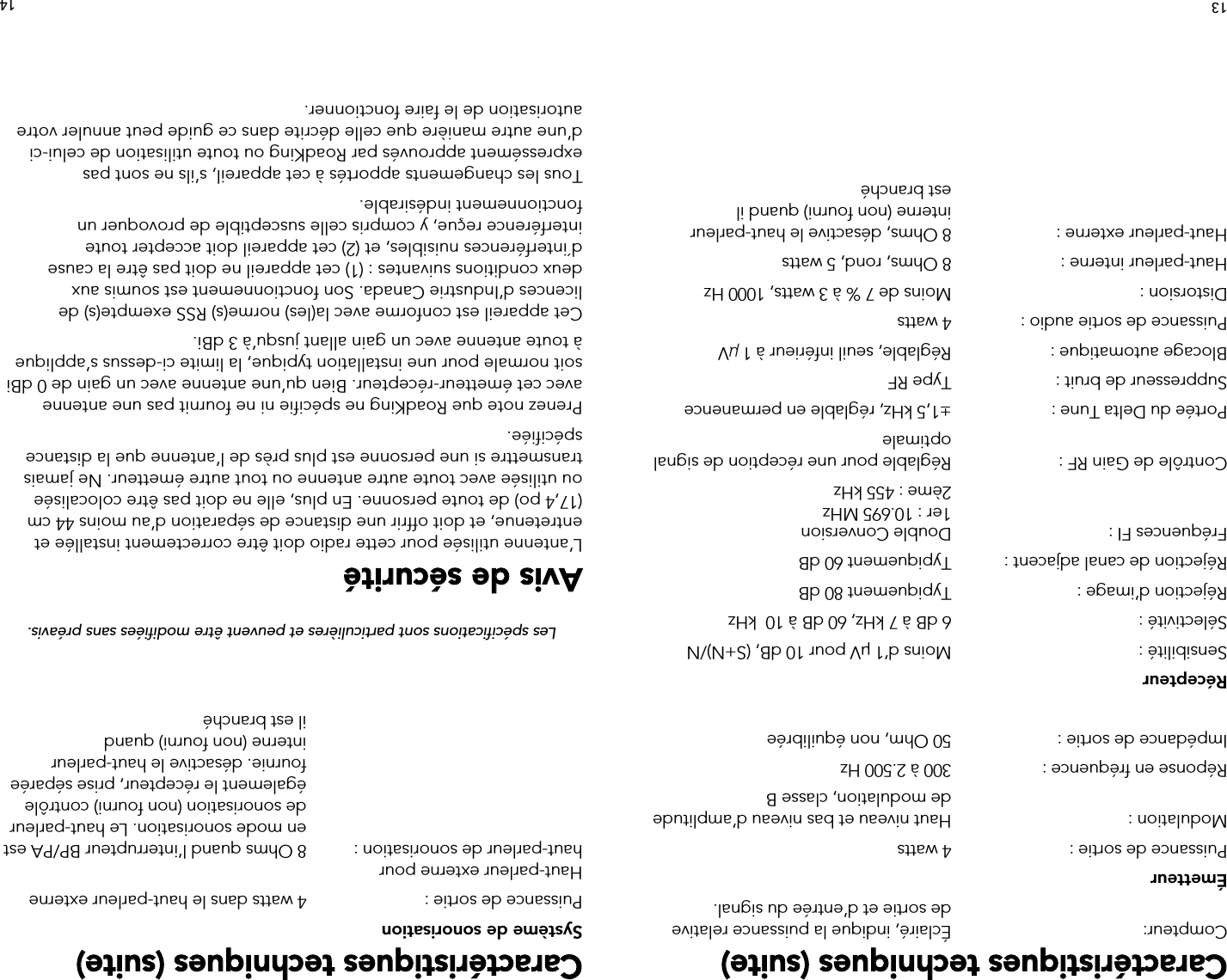 13Caractéristiques techniques (suite)Compteur:  Éclairé, indique la puissance relative        de sortie et d’entrée du signal.ÉmetteurPuissance de sortie :  4 wattsModulation :  Haut niveau et bas niveau d’amplitude       de modulation, classe BRéponse en fréquence :  300 à 2.500 HzImpédance de sortie :  50 Ohm, non équilibréeRécepteurSensibilité :  Moins d’1 µV pour 10 dB, (S+N)/NSélectivité :  6 dB à 7 kHz, 60 dB à 10  kHz Réjection d’image :   Typiquement 80 dBRéjection de canal adjacent :  Typiquement 60 dBFréquences FI :  Double Conversion    1er : 10.695 MHz    2ème : 455 kHzContrôle de Gain RF :  Réglable pour une réception de signal      optimalePortée du Delta Tune :  ±1,5 kHz, réglable en permanenceSuppresseur de bruit :  Type RFBlocage automatique :  Réglable, seuil inférieur à 1 μVPuissance de sortie audio :  4 wattsDistorsion :  Moins de 7 % à 3 watts, 1000 HzHaut-parleur interne :  8 Ohms, rond, 5 watts Haut-parleur externe :  8 Ohms, désactive le haut-parleur             interne (non fourni) quand il           est  branchéCaractéristiques techniques (suite)Système de sonorisationPuissance de sortie :  4 watts dans le haut-parleur externeHaut-parleur externe pour   haut-parleur de sonorisation :   8 Ohms quand l’interrupteur BP/PA est en mode sonorisation. Le haut-parleur de sonorisation (non fourni) contrôle également le récepteur, prise séparée fournie. désactive le haut-parleur interne (non fourni) quand  il est branchéLes spécifications sont particulières et peuvent être modifiées sans préavis.Avis de sécuritéL’antenne utilisée pour cette radio doit être correctement installée et entretenue, et doit offrir une distance de séparation d’au moins 44 cm (17,4 po) de toute personne. En plus, elle ne doit pas être colocalisée ou utilisée avec toute autre antenne ou tout autre émetteur. Ne jamais transmettre si une personne est plus près de l’antenne que la distance spécifiée. Prenez note que RoadKing ne spécifie ni ne fournit pas une antenne avec cet émetteur-récepteur. Bien qu’une antenne avec un gain de 0 dBi soit normale pour une installation typique, la limite ci-dessus s’applique à toute antenne avec un gain allant jusqu’à 3 dBi.Cet appareil est conforme avec la(les) norme(s) RSS exempte(s) de licences d’Industrie Canada. Son fonctionnement est soumis aux deux conditions suivantes : (1) cet appareil ne doit pas être la cause d´interférences nuisibles, et (2) cet appareil doit accepter toute interférence reçue, y compris celle susceptible de provoquer un fonctionnement indésirable.Tous les changements apportés à cet appareil, s’ils ne sont pas expressément approuvés par RoadKing ou toute utilisation de celui-ci d’une autre manière que celle décrite dans ce guide peut annuler votre autorisation de le faire fonctionner.14