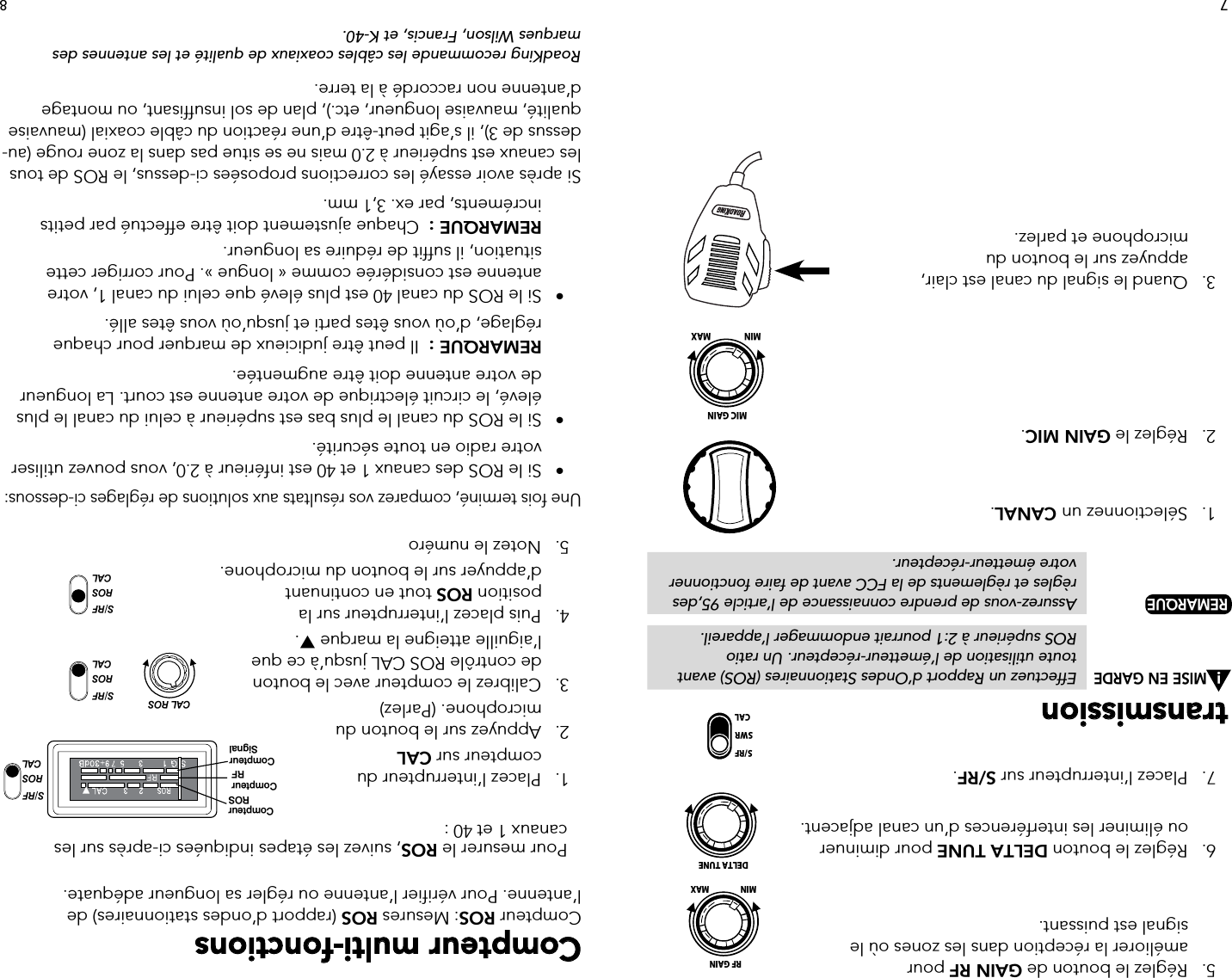   5.   Réglez le bouton de GAIN RF pour      améliorer la réception dans les zones où le      signal est puissant.  6.   Réglez le bouton DELTA TUNE pour diminuer      ou éliminer les interférences d’un canal adjacent.  7.   Placez l’interrupteur sur S/RF.transmission     MISE EN GARDE  Effectuez un Rapport d’Ondes Stationnaires (ROS) avant             toute utilisation de l’émetteur-récepteur. Un ratio           ROS supérieur à 2:1 pourrait endommager l’appareil. REMARQUE   Assurez-vous de prendre connaissance de l’article 95,des             règles et règlements de la FCC avant de faire fonctionner             votre  émetteur-récepteur.  1.   Sélectionnez un CANAL.    2.   Réglez le GAIN MIC.    3.   Quand le signal du canal est clair,      appuyez sur le bouton du      microphone et parlez.Compteur multi-fonctionsCompteur ROS: Mesures ROS (rapport d’ondes stationnaires) de l’antenne. Pour vérifier l’antenne ou régler sa longueur adéquate.   Pour mesurer le ROS, suivez les étapes indiquées ci-après sur les        canaux 1 et 40 :  1.   Placez l’interrupteur du      compteur sur CAL  2.   Appuyez sur le bouton du      microphone. (Parlez)  3.   Calibrez le compteur avec le bouton      de contrôle ROS CAL jusqu’à ce que      l’aiguille atteigne la marque .  4.   Puis placez l’interrupteur sur la     position ROS tout en continuant      d’appuyer sur le bouton du microphone.  5.   Notez le numéro  Une fois terminé, comparez vos résultats aux solutions de réglages ci-dessous:  •   Si le ROS des canaux 1 et 40 est inférieur à 2.0, vous pouvez utiliser       votre radio en toute sécurité.  •  Si le ROS du canal le plus bas est supérieur à celui du canal le plus        élevé, le circuit électrique de votre antenne est court. La longueur        de votre antenne doit être augmentée.     REMARQUE :  Il peut être judicieux de marquer pour chaque        réglage, d’où vous êtes parti et jusqu’où vous êtes allé.  •  Si le ROS du canal 40 est plus élevé que celui du canal 1, votre        antenne est considérée comme « longue ». Pour corriger cette        situation, il suffit de réduire sa longueur.  REMARQUE :  Chaque ajustement doit être effectué par petits        incréments, par ex. 3,1 mm.Si après avoir essayé les corrections proposées ci-dessus, le ROS de tous les canaux est supérieur à 2.0 mais ne se situe pas dans la zone rouge (au-dessus de 3), il s’agit peut-être d’une réaction du câble coaxial (mauvaise qualité, mauvaise longueur, etc.), plan de sol insuffisant, ou montage d’antenne non raccordé à la terre.RoadKing recommande les câbles coaxiaux de qualité et les antennes des marques Wilson, Francis, et K-40.S/RFROSCALS/RFROSCALS/RFROSCALCAL ROSCompteurROSCompteurRFCompteurSignalS/RFROSCALS/RFROSCALS/RFROSCALCAL ROSCompteurROSCompteurRFCompteurSignal87!S/RFSWRCALDELTA TUNEMIN MAXRF GAINMIN MAXMIC GAIN