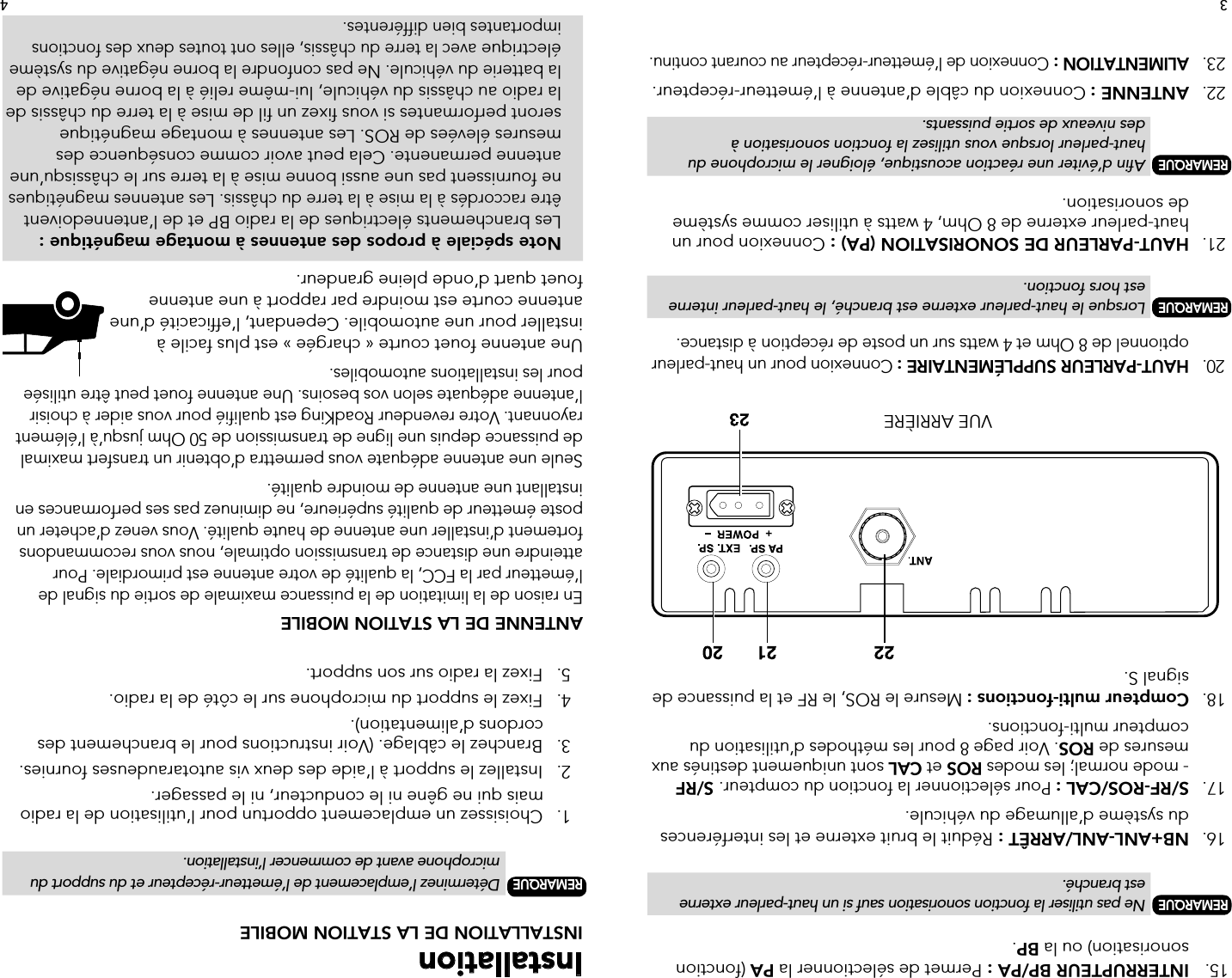 Installation INSTALLATION DE LA STATION MOBILE REMARQUE   Déterminez l’emplacement de l’émetteur-récepteur et du support du        microphone avant de commencer l’installation.  1.   Choisissez un emplacement opportun pour l’utilisation de la radio        mais qui ne gêne ni le conducteur, ni le passager.  2.   Installez le support à l’aide des deux vis autotaraudeuses fournies.  3.   Branchez le câblage. (Voir instructions pour le branchement des        cordons d’alimentation).  4.   Fixez le support du microphone sur le côté de la radio.  5.   Fixez la radio sur son support.ANTENNE DE LA STATION MOBILEEn raison de la limitation de la puissance maximale de sortie du signal de l’émetteur par la FCC, la qualité de votre antenne est primordiale. Pour atteindre une distance de transmission optimale, nous vous recommandons fortement d’installer une antenne de haute qualité. Vous venez d’acheter un poste émetteur de qualité supérieure, ne diminuez pas ses performances en installant une antenne de moindre qualité.Seule une antenne adéquate vous permettra d’obtenir un transfert maximal de puissance depuis une ligne de transmission de 50 Ohm jusqu’à l’élément rayonnant. Votre revendeur RoadKing est qualifié pour vous aider à choisir l’antenne adéquate selon vos besoins. Une antenne fouet peut être utilisée pour les installations automobiles.Une antenne fouet courte « chargée » est plus facile à installer pour une automobile. Cependant, l’efficacité d’une antenne courte est moindre par rapport à une antenne fouet quart d’onde pleine grandeur.  Note spéciale à propos des antennes à montage magnétique : Les branchements électriques de la radio BP et de l’antennedoivent   être raccordés à la mise à la terre du châssis. Les antennes magnétiques   ne fournissent pas une aussi bonne mise à la terre sur le châssisqu’une    antenne permanente. Cela peut avoir comme conséquence des    mesures élevées de ROS. Les antennes à montage magnétique    seront performantes si vous fixez un fil de mise à la terre du châssis de    la radio au châssis du véhicule, lui-même relié à la borne négative de   la batterie du véhicule. Ne pas confondre la borne négative du système   électrique avec la terre du châssis, elles ont toutes deux des fonctions    importantes bien différentes.15.   INTERRUPTEUR BP/PA : Permet de sélectionner la PA (fonction        sonorisation) ou la BP. REMARQUE   Ne pas utiliser la fonction sonorisation sauf si un haut-parleur externe      est branché. 16.  NB+ANL-ANL/ARRÊT : Réduit le bruit externe et les interférences        du système d’allumage du véhicule. 17.   S/RF-ROS/CAL : Pour sélectionner la fonction du compteur. S/RF        - mode normal; les modes ROS et CAL sont uniquement destinés aux      mesures de ROS. Voir page 8 pour les méthodes d’utilisation du        compteur multi-fonctions. 18.  Compteur multi-fonctions : Mesure le ROS, le RF et la puissance de      signal S.VUE ARRIÈRE 20.  HAUT-PARLEUR SUPPLÉMENTAIRE : Connexion pour un haut-parleur      optionnel de 8 Ohm et 4 watts sur un poste de réception à distance. REMARQUE   Lorsque le haut-parleur externe est branché, le haut-parleur interne        est hors fonction. 21.   HAUT-PARLEUR DE SONORISATION (PA) : Connexion pour un        haut-parleur externe de 8 Ohm, 4 watts à utiliser comme système        de sonorisation. REMARQUE  Afin d’éviter une réaction acoustique, éloigner le microphone du        haut-parleur lorsque vous utilisez la fonction sonorisation à      des niveaux de sortie puissants. 22.   ANTENNE : Connexion du câble d’antenne à l’émetteur-récepteur. 23.   ALIMENTATION : Connexion de l’émetteur-récepteur au courant continu.43