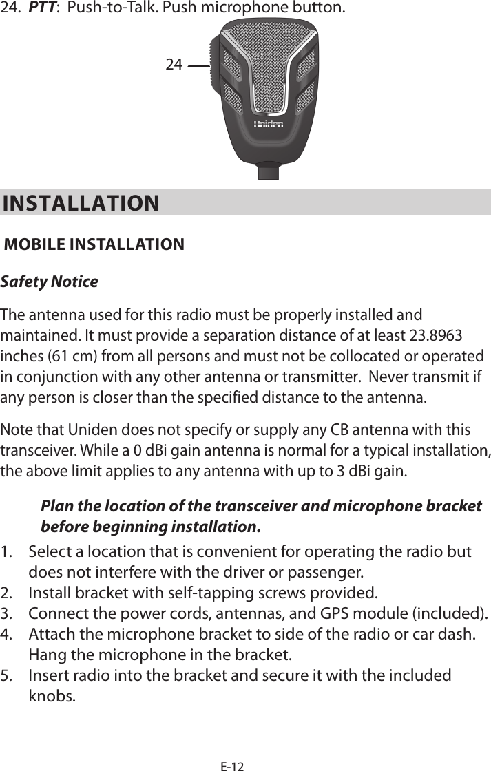 E-1224. PTT:  Push-to-Talk. Push microphone button.24INSTALLATION MOBILE INSTALLATION Safety NoticeThe antenna used for this radio must be properly installed and maintained. It must provide a separation distance of at least 23.8963 inches (61 cm) from all persons and must not be collocated or operated in conjunction with any other antenna or transmitter.  Never transmit if any person is closer than the specified distance to the antenna.Note that Uniden does not specify or supply any CB antenna with this transceiver. While a 0 dBi gain antenna is normal for a typical installation, the above limit applies to any antenna with up to 3 dBi gain.Plan the location of the transceiver and microphone bracket before beginning installation.1. Select a location that is convenient for operating the radio butdoes not interfere with the driver or passenger.2. Install bracket with self-tapping screws provided.3. Connect the power cords, antennas, and GPS module (included).4. Attach the microphone bracket to side of the radio or car dash.Hang the microphone in the bracket.5. Insert radio into the bracket and secure it with the includedknobs.