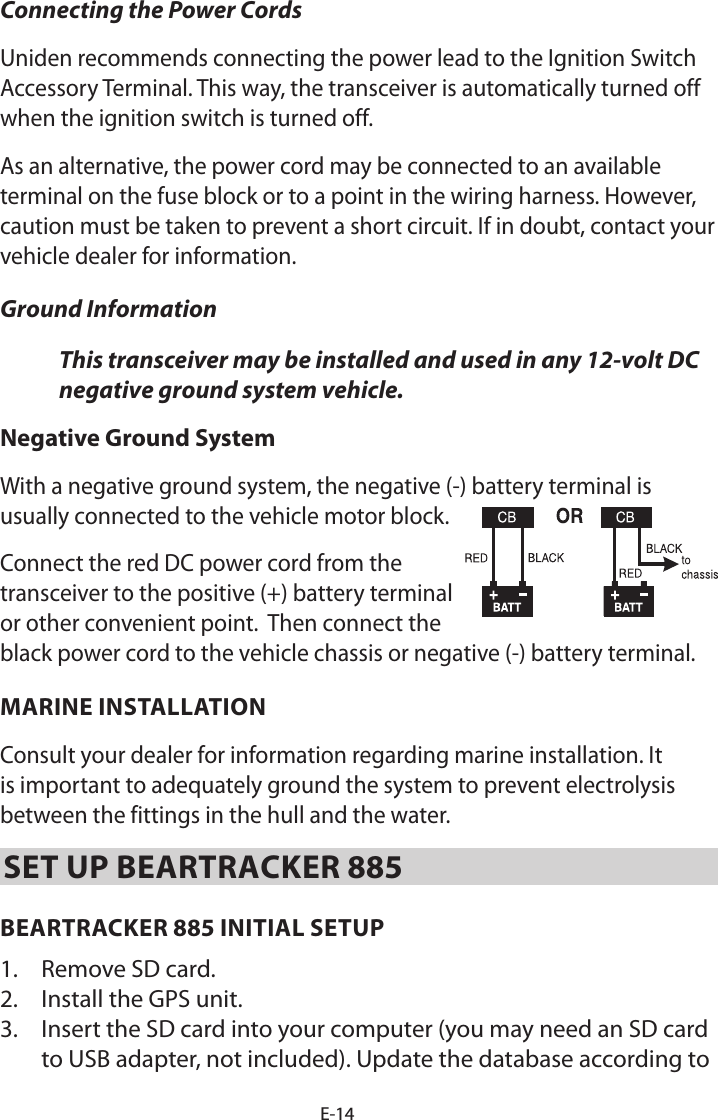 E-14Connecting the Power Cords Uniden recommends connecting the power lead to the Ignition Switch Accessory Terminal. This way, the transceiver is automatically turned off when the ignition switch is turned off. As an alternative, the power cord may be connected to an available terminal on the fuse block or to a point in the wiring harness. However, caution must be taken to prevent a short circuit. If in doubt, contact your vehicle dealer for information. Ground Information This transceiver may be installed and used in any 12-volt DC negative ground system vehicle.Negative Ground System With a negative ground system, the negative (-) battery terminal is usually connected to the vehicle motor block.  Connect the red DC power cord from the transceiver to the positive (+) battery terminal or other convenient point.  Then connect the black power cord to the vehicle chassis or negative (-) battery terminal.MARINE INSTALLATION Consult your dealer for information regarding marine installation. It is important to adequately ground the system to prevent electrolysis between the fittings in the hull and the water. SET UP BEARTRACKER 885BEARTRACKER 885 INITIAL SETUP1.  Remove SD card.2.  Install the GPS unit.3.  Insert the SD card into your computer (you may need an SD card to USB adapter, not included). Update the database according to 