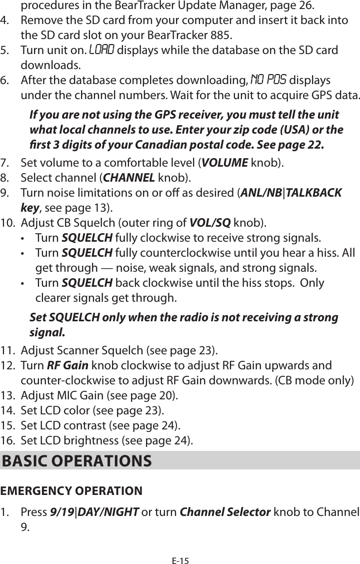 E-15procedures in the BearTracker Update Manager, page 26.4.  Remove the SD card from your computer and insert it back into the SD card slot on your BearTracker 885.5.  Turn unit on. LOAD displays while the database on the SD card downloads. 6.  After the database completes downloading, NO POS displays under the channel numbers. Wait for the unit to acquire GPS data.If you are not using the GPS receiver, you must tell the unit what local channels to use. Enter your zip code (USA) or the rst 3 digits of your Canadian postal code. See page 22.7.  Set volume to a comfortable level (VOLUME knob). 8.  Select channel (CHANNEL knob). 9.  Turn noise limitations on or o as desired (ANL/NB|TALKBACK key, see page 13).10.  Adjust CB Squelch (outer ring of VOL/SQ knob). •  Turn SQUELCH fully clockwise to receive strong signals. •  Turn SQUELCH fully counterclockwise until you hear a hiss. All get through — noise, weak signals, and strong signals.•  Turn SQUELCH back clockwise until the hiss stops.  Only clearer signals get through. Set SQUELCH only when the radio is not receiving a strong signal.11.  Adjust Scanner Squelch (see page 23).12.  Turn RF Gain knob clockwise to adjust RF Gain upwards and counter-clockwise to adjust RF Gain downwards. (CB mode only) 13.  Adjust MIC Gain (see page 20).14.  Set LCD color (see page 23).15.  Set LCD contrast (see page 24).16.  Set LCD brightness (see page 24).BASIC OPERATIONSEMERGENCY OPERATION 1.  Press 9/19|DAY/NIGHT or turn Channel Selector knob to Channel 9. 