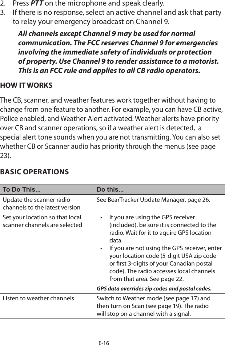 E-162. Press PTT on the microphone and speak clearly.3. If there is no response, select an active channel and ask that partyto relay your emergency broadcast on Channel 9.All channels except Channel 9 may be used for normal communication. The FCC reserves Channel 9 for emergencies involving the immediate safety of individuals or protection of property. Use Channel 9 to render assistance to a motorist. This is an FCC rule and applies to all CB radio operators.HOW IT WORKSThe CB, scanner, and weather features work together without having to change from one feature to another. For example, you can have CB active,  Police enabled, and Weather Alert activated. Weather alerts have priority over CB and scanner operations, so if a weather alert is detected,  a special alert tone sounds when you are not transmitting. You can also set whether CB or Scanner audio has priority through the menus (see page 23).BASIC OPERATIONSTo Do This... Do this...Update the scanner radio channels to the latest versionSee BearTracker Update Manager, page 26. Set your location so that local scanner channels are selected• If you are using the GPS receiver(included), be sure it is connected to theradio. Wait for it to aquire GPS locationdata.• If you are not using the GPS receiver, enteryour location code (5-digit USA zip codeor rst 3-digits of your Canadian postalcode). The radio accesses local channelsfrom that area. See page 22.GPS data overrides zip codes and postal codes. Listen to weather channels Switch to Weather mode (see page 17) and then turn on Scan (see page 19). The radio will stop on a channel with a signal. 