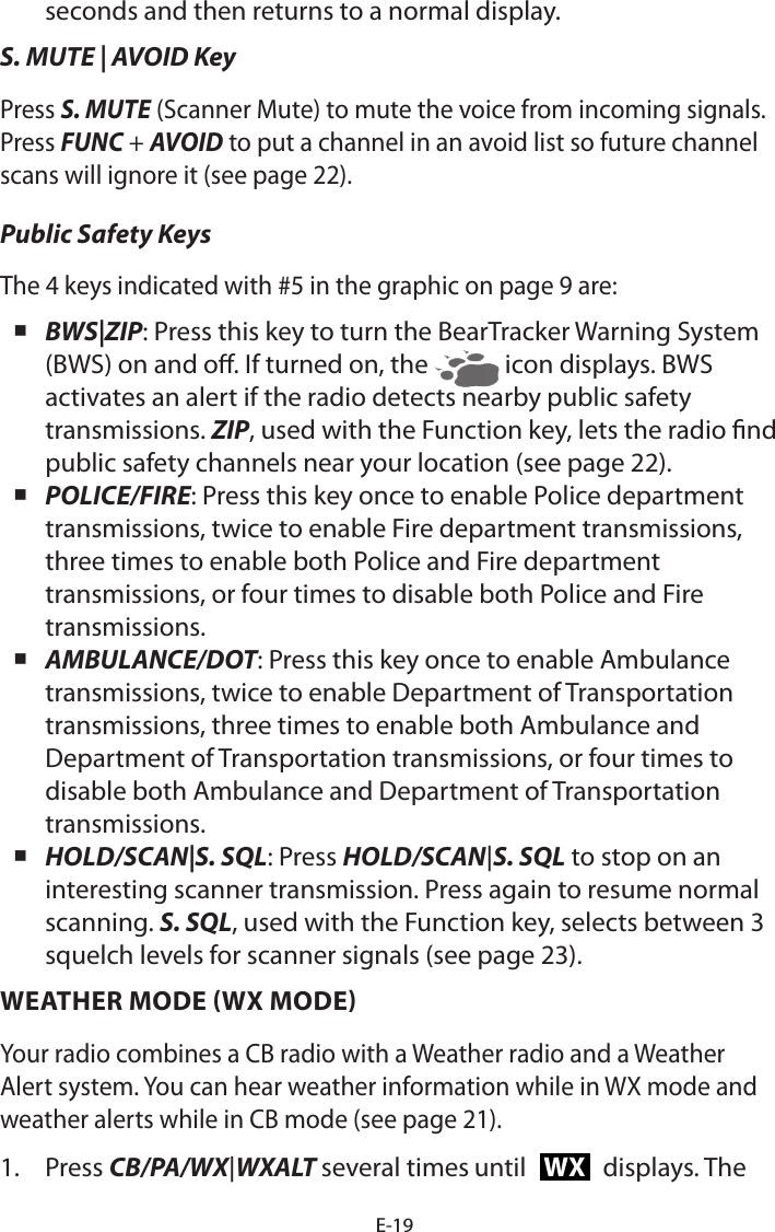 E-19seconds and then returns to a normal display. S. MUTE | AVOID KeyPress S. MUTE (Scanner Mute) to mute the voice from incoming signals. Press FUNC + AVOID to put a channel in an avoid list so future channel scans will ignore it (see page 22).Public Safety KeysThe 4 keys indicated with #5 in the graphic on page 9 are: BWS|ZIP: Press this key to turn the BearTracker Warning System (BWS) on and o. If turned on, the   icon displays. BWS activates an alert if the radio detects nearby public safety transmissions. ZIP, used with the Function key, lets the radio nd public safety channels near your location (see page 22). POLICE/FIRE: Press this key once to enable Police department transmissions, twice to enable Fire department transmissions, three times to enable both Police and Fire department transmissions, or four times to disable both Police and Fire transmissions. AMBULANCE/DOT: Press this key once to enable Ambulance transmissions, twice to enable Department of Transportation transmissions, three times to enable both Ambulance and Department of Transportation transmissions, or four times to disable both Ambulance and Department of Transportation transmissions. HOLD/SCAN|S. SQL: Press HOLD/SCAN|S. SQL to stop on an interesting scanner transmission. Press again to resume normal scanning. S. SQL, used with the Function key, selects between 3 squelch levels for scanner signals (see page 23).WEATHER MODE (WX MODE)Your radio combines a CB radio with a Weather radio and a Weather Alert system. You can hear weather information while in WX mode and weather alerts while in CB mode (see page 21).1.  Press CB/PA/WX|WXALT several times until WX displays. The 