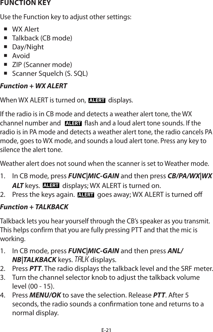 E-21FUNCTION KEYUse the Function key to adjust other settings: WX Alert Talkback (CB mode) Day/Night Avoid ZIP (Scanner mode) Scanner Squelch (S. SQL)Function + WX ALERTWhen WX ALERT is turned on, ALERT displays. If the radio is in CB mode and detects a weather alert tone, the WX channel number and  ALERT flash and a loud alert tone sounds. If the radio is in PA mode and detects a weather alert tone, the radio cancels PA mode, goes to WX mode, and sounds a loud alert tone. Press any key to silence the alert tone.Weather alert does not sound when the scanner is set to Weather mode.1.  In CB mode, press FUNC|MIC-GAIN and then press CB/PA/WX|WX ALT keys.  ALERT  displays; WX ALERT is turned on.2.  Press the keys again.  ALERT  goes away; WX ALERT is turned oFunction + TALKBACKTalkback lets you hear yourself through the CB’s speaker as you transmit. This helps confirm that you are fully pressing PTT and that the mic is working.1.  In CB mode, press FUNC|MIC-GAIN and then press ANL/NB|TALKBACK keys. TALK displays.2.  Press PTT. The radio displays the talkback level and the SRF meter.3.  Turn the channel selector knob to adjust the talkback volume level (00 - 15).4.  Press MENU/OK to save the selection. Release PTT. After 5 seconds, the radio sounds a conrmation tone and returns to a normal display.