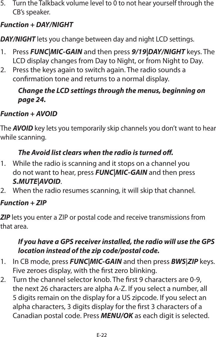 E-225.  Turn the Talkback volume level to 0 to not hear yourself through the CB’s speaker.Function + DAY/NIGHTDAY/NIGHT lets you change between day and night LCD settings.1.  Press FUNC|MIC-GAIN and then press 9/19|DAY/NIGHT keys. The LCD display changes from Day to Night, or from Night to Day.2.  Press the keys again to switch again. The radio sounds a conrmation tone and returns to a normal display.Change the LCD settings through the menus, beginning on page 24.Function + AVOIDThe AVOID key lets you temporarily skip channels you don’t want to hear while scanning. The Avoid list clears when the radio is turned o.1.  While the radio is scanning and it stops on a channel you do not want to hear, press FUNC|MIC-GAIN and then press S.MUTE|AVOID.  2.  When the radio resumes scanning, it will skip that channel.Function + ZIPZIP lets you enter a ZIP or postal code and receive transmissions from that area.If you have a GPS receiver installed, the radio will use the GPS location instead of the zip code/postal code. 1.  In CB mode, press FUNC|MIC-GAIN and then press BWS|ZIP keys. Five zeroes display, with the rst zero blinking.2.  Turn the channel selector knob. The rst 9 characters are 0-9, the next 26 characters are alpha A-Z. If you select a number, all 5 digits remain on the display for a US zipcode. If you select an alpha characters, 3 digits display for the rst 3 characters of a Canadian postal code. Press MENU/OK as each digit is selected.