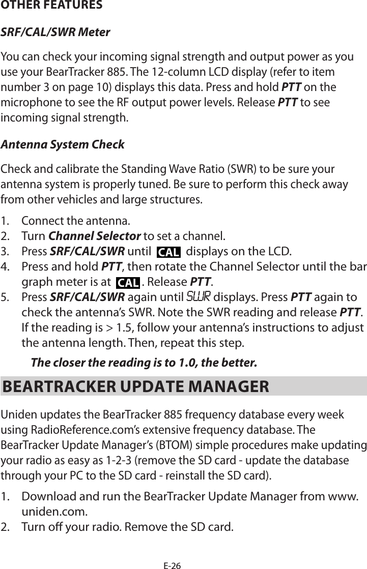 E-26OTHER FEATURESSRF/CAL/SWR Meter You can check your incoming signal strength and output power as you use your BearTracker 885. The 12-column LCD display (refer to item number 3 on page 10) displays this data. Press and hold PTT on the microphone to see the RF output power levels. Release PTT to see incoming signal strength. Antenna System CheckCheck and calibrate the Standing Wave Ratio (SWR) to be sure your antenna system is properly tuned. Be sure to perform this check away from other vehicles and large structures.1.  Connect the antenna. 2.  Turn Channel Selector to set a channel.3.  Press SRF/CAL/SWR until CAL displays on the LCD. 4.  Press and hold PTT, then rotate the Channel Selector until the bar graph meter is at  CAL . Release PTT.5.  Press SRF/CAL/SWR again until SWR displays. Press PTT again to check the antenna’s SWR. Note the SWR reading and release PTT. If the reading is &gt; 1.5, follow your antenna’s instructions to adjust the antenna length. Then, repeat this step. The closer the reading is to 1.0, the better.BEARTRACKER UPDATE MANAGERUniden updates the BearTracker 885 frequency database every week using RadioReference.com’s extensive frequency database. The BearTracker Update Manager’s (BTOM) simple procedures make updating your radio as easy as 1-2-3 (remove the SD card - update the database through your PC to the SD card - reinstall the SD card).1.  Download and run the BearTracker Update Manager from www.uniden.com.2.  Turn o your radio. Remove the SD card.