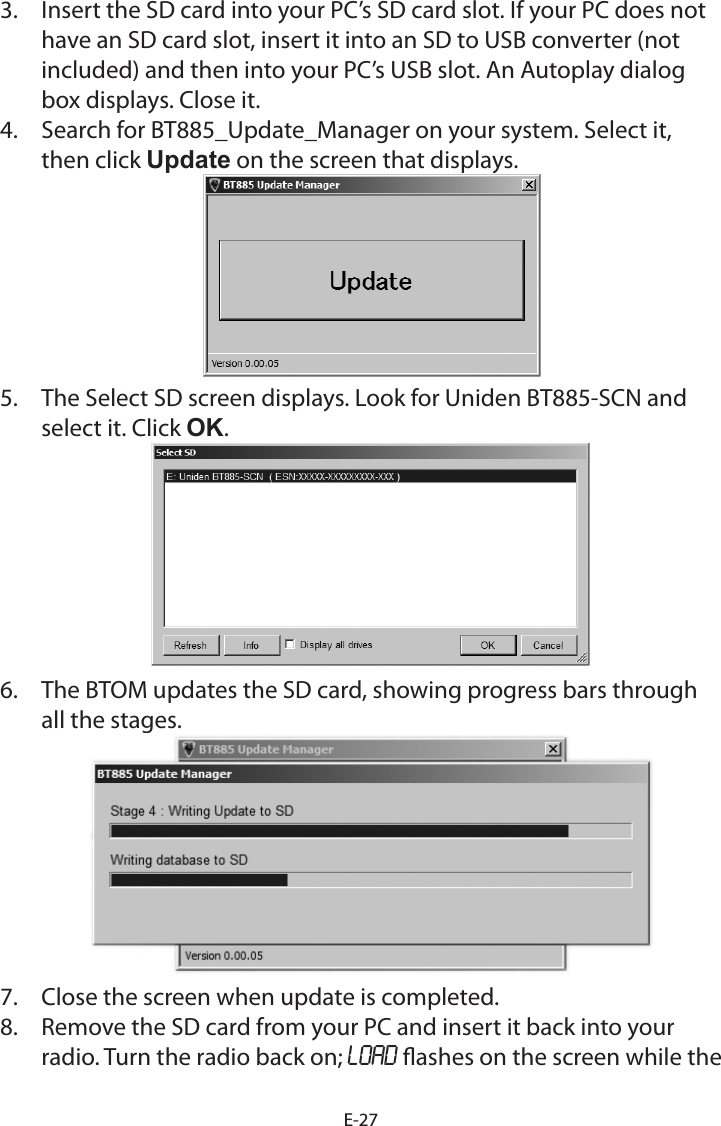 E-273. Insert the SD card into your PC’s SD card slot. If your PC does nothave an SD card slot, insert it into an SD to USB converter (notincluded) and then into your PC’s USB slot. An Autoplay dialogbox displays. Close it.4. Search for BT885_Update_Manager on your system. Select it,then click Update on the screen that displays.5. The Select SD screen displays. Look for Uniden BT885-SCN andselect it. Click OK.6. The BTOM updates the SD card, showing progress bars throughall the stages.7. Close the screen when update is completed.8. Remove the SD card from your PC and insert it back into yourradio. Turn the radio back on; LOAD ashes on the screen while the