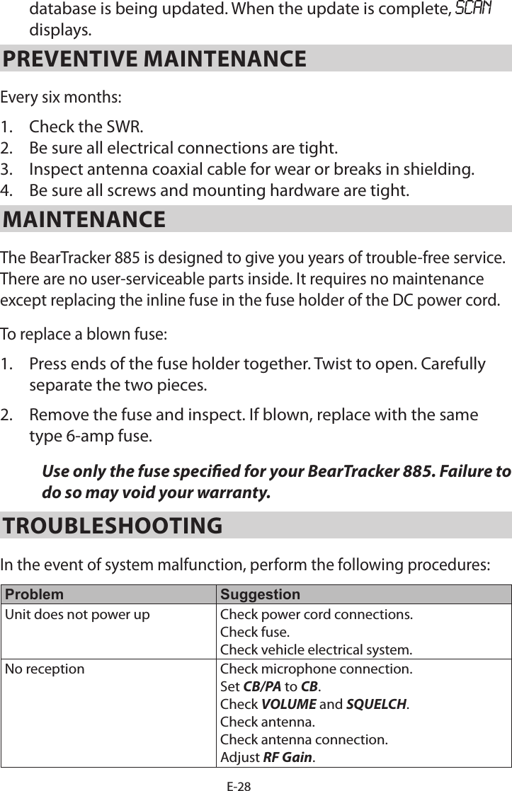 E-28database is being updated. When the update is complete, SCAN displays. PREVENTIVE MAINTENANCE Every six months: 1. Check the SWR.2. Be sure all electrical connections are tight.3. Inspect antenna coaxial cable for wear or breaks in shielding.4. Be sure all screws and mounting hardware are tight.MAINTENANCE The BearTracker 885 is designed to give you years of trouble-free service. There are no user-serviceable parts inside. It requires no maintenance except replacing the inline fuse in the fuse holder of the DC power cord.To replace a blown fuse: 1. Press ends of the fuse holder together. Twist to open. Carefullyseparate the two pieces.2. Remove the fuse and inspect. If blown, replace with the sametype 6-amp fuse.Use only the fuse specied for your BearTracker 885. Failure to do so may void your warranty.TROUBLESHOOTING In the event of system malfunction, perform the following procedures: Problem SuggestionUnit does not power up Check power cord connections. Check fuse. Check vehicle electrical system.No reception Check microphone connection. Set CB/PA to CB. Check VOLUME and SQUELCH. Check antenna. Check antenna connection. Adjust RF Gain. 