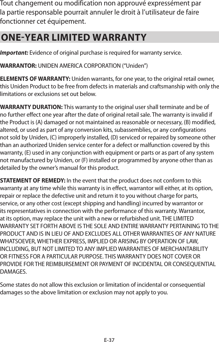 E-37Tout changement ou modification non approuvé expressément par la partie responsable pourrait annuler le droit à l’utilisateur de faire fonctionner cet équipement.ONE-YEAR LIMITED WARRANTY Important: Evidence of original purchase is required for warranty service. WARRANTOR: UNIDEN AMERICA CORPORATION (“Uniden”) ELEMENTS OF WARRANTY: Uniden warrants, for one year, to the original retail owner, this Uniden Product to be free from defects in materials and craftsmanship with only the limitations or exclusions set out below. WARRANTY DURATION: This warranty to the original user shall terminate and be of no further effect one year after the date of original retail sale. The warranty is invalid if the Product is (A) damaged or not maintained as reasonable or necessary, (B) modified, altered, or used as part of any conversion kits, subassemblies, or any configurations not sold by Uniden, (C) improperly installed, (D) serviced or repaired by someone other than an authorized Uniden service center for a defect or malfunction covered by this warranty, (E) used in any conjunction with equipment or parts or as part of any system not manufactured by Uniden, or (F) installed or programmed by anyone other than as detailed by the owner’s manual for this product. STATEMENT OF REMEDY: In the event that the product does not conform to this warranty at any time while this warranty is in effect, warrantor will either, at its option, repair or replace the defective unit and return it to you without charge for parts, service, or any other cost (except shipping and handling) incurred by warrantor or its representatives in connection with the performance of this warranty. Warrantor, at its option, may replace the unit with a new or refurbished unit. THE LIMITED WARRANTY SET FORTH ABOVE IS THE SOLE AND ENTIRE WARRANTY PERTAINING TO THE PRODUCT AND IS IN LIEU OF AND EXCLUDES ALL OTHER WARRANTIES OF ANY NATURE WHATSOEVER, WHETHER EXPRESS, IMPLIED OR ARISING BY OPERATION OF LAW, INCLUDING, BUT NOT LIMITED TO ANY IMPLIED WARRANTIES OF MERCHANTABILITY OR FITNESS FOR A PARTICULAR PURPOSE. THIS WARRANTY DOES NOT COVER OR PROVIDE FOR THE REIMBURSEMENT OR PAYMENT OF INCIDENTAL OR CONSEQUENTIAL DAMAGES. Some states do not allow this exclusion or limitation of incidental or consequential damages so the above limitation or exclusion may not apply to you. 