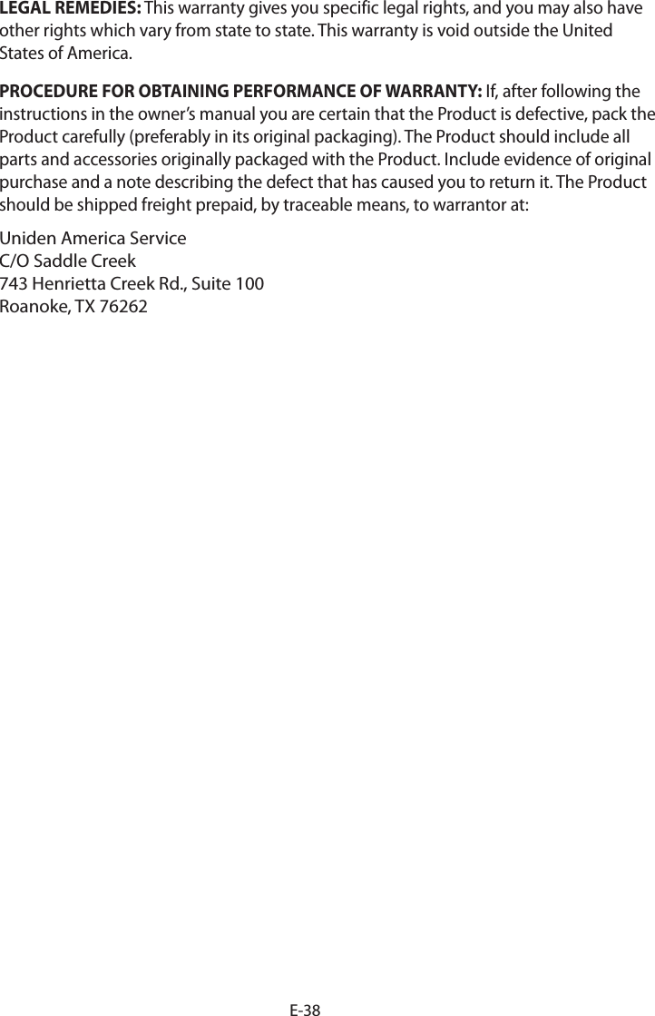 E-38LEGAL REMEDIES: This warranty gives you specific legal rights, and you may also have other rights which vary from state to state. This warranty is void outside the United States of America. PROCEDURE FOR OBTAINING PERFORMANCE OF WARRANTY: If, after following the instructions in the owner’s manual you are certain that the Product is defective, pack the Product carefully (preferably in its original packaging). The Product should include all parts and accessories originally packaged with the Product. Include evidence of original purchase and a note describing the defect that has caused you to return it. The Product should be shipped freight prepaid, by traceable means, to warrantor at: Uniden America Service C/O Saddle Creek743 Henrietta Creek Rd., Suite 100Roanoke, TX 76262 