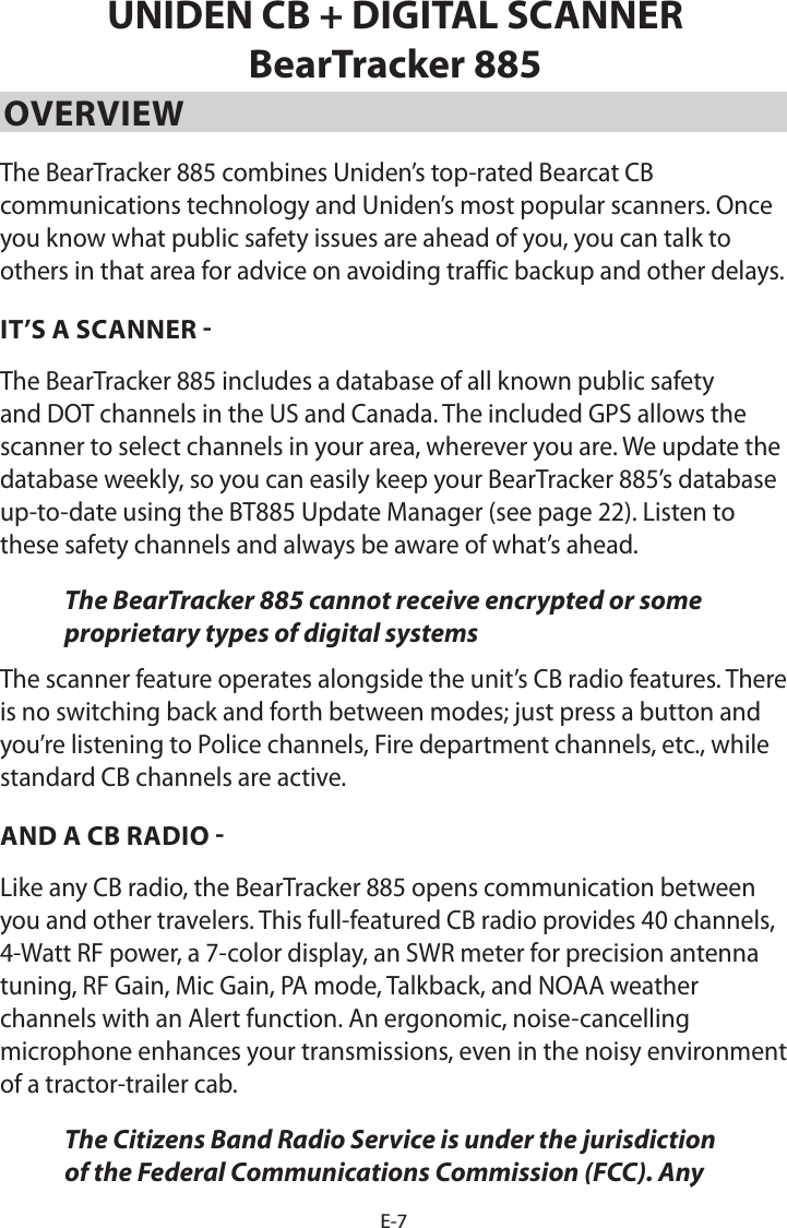E-7UNIDEN CB + DIGITAL SCANNER BearTracker 885OVERVIEW The BearTracker 885 combines Uniden’s top-rated Bearcat CB communications technology and Uniden’s most popular scanners. Once you know what public safety issues are ahead of you, you can talk to others in that area for advice on avoiding traffic backup and other delays.IT’S A SCANNER - The BearTracker 885 includes a database of all known public safety and DOT channels in the US and Canada. The included GPS allows the scanner to select channels in your area, wherever you are. We update the database weekly, so you can easily keep your BearTracker 885’s database up-to-date using the BT885 Update Manager (see page 22). Listen to these safety channels and always be aware of what’s ahead.The BearTracker 885 cannot receive encrypted or some proprietary types of digital systemsThe scanner feature operates alongside the unit’s CB radio features. There is no switching back and forth between modes; just press a button and you’re listening to Police channels, Fire department channels, etc., while standard CB channels are active.AND A CB RADIO -Like any CB radio, the BearTracker 885 opens communication between you and other travelers. This full-featured CB radio provides 40 channels,  4-Watt RF power, a 7-color display, an SWR meter for precision antenna tuning, RF Gain, Mic Gain, PA mode, Talkback, and NOAA weather channels with an Alert function. An ergonomic, noise-cancelling microphone enhances your transmissions, even in the noisy environment of a tractor-trailer cab. The Citizens Band Radio Service is under the jurisdiction of the Federal Communications Commission (FCC). Any 