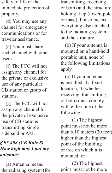 safety of life or the immediate protection of property.(d) You may use any channel for emergency communications or for traveler assistance.(e) You must share each channel with other users.(f) The FCC will not assign any channel for the private or exclusive use of any particular CB station or group of stations.(g) The FCC will not assign any channel for the private of exclusive use of CB stations transmitting single sideband or AM.§ 95.408 (CB Rule 8) How high may I put my antenna?(a) Antenna means the radiating system (for transmitting, receiving or both) and the structure holding it up (tower, pole or mast). It also means everything else attached to the radiating system and the structure.(b) If your antenna is mounted on a hand-held portable unit, none of the following limitations apply.(c) If your antenna is installed at a xed location, it (whether receiving, transmitting or both) must comply with either one of the following:(1) The highest point must not be more than 6.10 meters (20 feet) higher than the highest point of the building or tree on which it is mounted; or(2) The highest point must not be more 