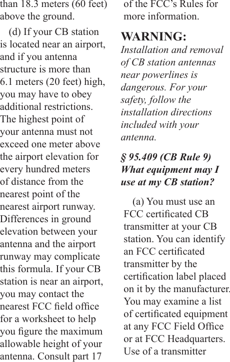 than 18.3 meters (60 feet) above the ground.(d) If your CB station is located near an airport, and if you antenna structure is more than 6.1 meters (20 feet) high, you may have to obey additional restrictions. The highest point of your antenna must not exceed one meter above the airport elevation for every hundred meters of distance from the nearest point of the nearest airport runway. Differences in ground elevation between your antenna and the airport runway may complicate this formula. If your CB station is near an airport, you may contact the nearest FCC eld ofce for a worksheet to help you gure the maximum allowable height of your antenna. Consult part 17 of the FCC’s Rules for more information. WARNING: Installation and removal of CB station antennas near powerlines is dangerous. For your safety, follow the installation directions included with your antenna.§ 95.409 (CB Rule 9) What equipment may I use at my CB station?(a) You must use an FCC certicated CB transmitter at your CB station. You can identify an FCC certicated transmitter by the certication label placed on it by the manufacturer. You may examine a list of certicated equipment at any FCC Field Ofce or at FCC Headquarters. Use of a transmitter 