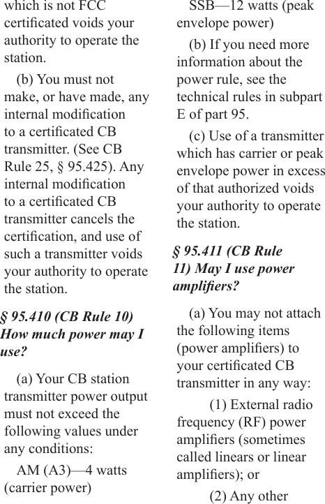 which is not FCC certicated voids your authority to operate the station.(b) You must not make, or have made, any internal modication to a certicated CB transmitter. (See CB Rule 25, § 95.425). Any internal modication to a certicated CB transmitter cancels the certication, and use of such a transmitter voids your authority to operate the station.§ 95.410 (CB Rule 10) How much power may I use?(a) Your CB station transmitter power output must not exceed the following values under any conditions: AM (A3)—4 watts (carrier power) SSB—12 watts (peak envelope power)(b) If you need more information about the power rule, see the technical rules in subpart E of part 95.(c) Use of a transmitter which has carrier or peak envelope power in excess of that authorized voids your authority to operate the station.§ 95.411 (CB Rule 11) May I use power ampliers?(a) You may not attach the following items (power ampliers) to your certicated CB transmitter in any way:(1) External radio frequency (RF) power ampliers (sometimes called linears or linear ampliers); or(2) Any other 