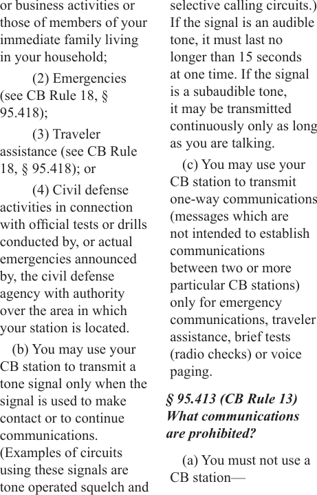or business activities or those of members of your immediate family living in your household;(2) Emergencies (see CB Rule 18, § 95.418);(3) Traveler assistance (see CB Rule 18, § 95.418); or(4) Civil defense activities in connection with ofcial tests or drills conducted by, or actual emergencies announced by, the civil defense agency with authority over the area in which your station is located.(b) You may use your CB station to transmit a tone signal only when the signal is used to make contact or to continue communications. (Examples of circuits using these signals are tone operated squelch and selective calling circuits.) If the signal is an audible tone, it must last no longer than 15 seconds at one time. If the signal is a subaudible tone, it may be transmitted continuously only as long as you are talking.(c) You may use your CB station to transmit one-way communications (messages which are not intended to establish communications between two or more particular CB stations) only for emergency communications, traveler assistance, brief tests (radio checks) or voice paging.§ 95.413 (CB Rule 13) What communications are prohibited?(a) You must not use a CB station—