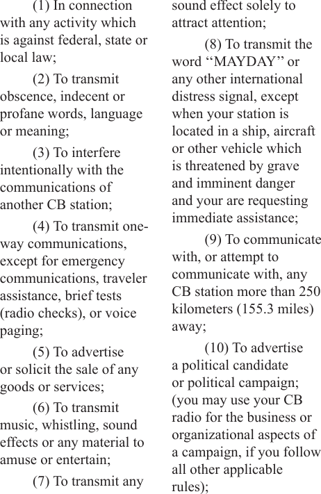 (1) In connection with any activity which is against federal, state or local law;(2) To transmit obscence, indecent or profane words, language or meaning;(3) To interfere intentionally with the communications of another CB station;(4) To transmit one-way communications, except for emergency communications, traveler assistance, brief tests (radio checks), or voice paging;(5) To advertise or solicit the sale of any goods or services;(6) To transmit music, whistling, sound effects or any material to amuse or entertain;(7) To transmit any sound effect solely to attract attention;(8) To transmit the word ‘‘MAYDAY’’ or any other international distress signal, except when your station is located in a ship, aircraft or other vehicle which is threatened by grave and imminent danger and your are requesting immediate assistance;(9) To communicate with, or attempt to communicate with, any CB station more than 250 kilometers (155.3 miles) away;(10) To advertise a political candidate or political campaign; (you may use your CB radio for the business or organizational aspects of a campaign, if you follow all other applicable rules);