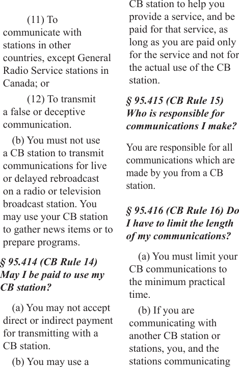 (11) To communicate with stations in other countries, except General Radio Service stations in Canada; or(12) To transmit a false or deceptive communication.(b) You must not use a CB station to transmit communications for live or delayed rebroadcast on a radio or television broadcast station. You may use your CB station to gather news items or to prepare programs.§ 95.414 (CB Rule 14) May I be paid to use my CB station?(a) You may not accept direct or indirect payment for transmitting with a CB station.(b) You may use a CB station to help you provide a service, and be paid for that service, as long as you are paid only for the service and not for the actual use of the CB station.§ 95.415 (CB Rule 15) Who is responsible for communications I make?You are responsible for all communications which are made by you from a CB station.§ 95.416 (CB Rule 16) Do I have to limit the length of my communications?(a) You must limit your CB communications to the minimum practical time.(b) If you are communicating with another CB station or stations, you, and the stations communicating 