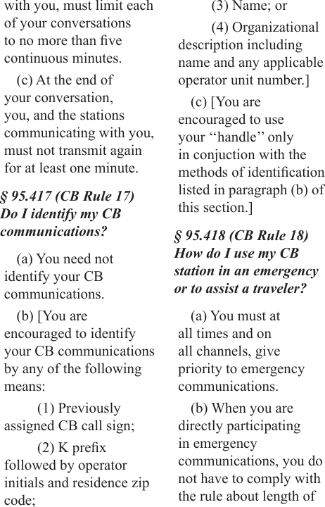 with you, must limit each of your conversations to no more than ve continuous minutes. (c) At the end of your conversation, you, and the stations communicating with you, must not transmit again for at least one minute.§ 95.417 (CB Rule 17) Do I identify my CB communications?(a) You need not identify your CB communications.(b) [You are encouraged to identify your CB communications by any of the following means:(1) Previously assigned CB call sign;(2) K prex followed by operator initials and residence zip code;(3) Name; or(4) Organizational description including name and any applicable operator unit number.](c) [You are encouraged to use your ‘‘handle’’ only in conjuction with the methods of identication listed in paragraph (b) of this section.]§ 95.418 (CB Rule 18) How do I use my CB station in an emergency or to assist a traveler?(a) You must at all times and on all channels, give priority to emergency communications.(b) When you are directly participating in emergency communications, you do not have to comply with the rule about length of 