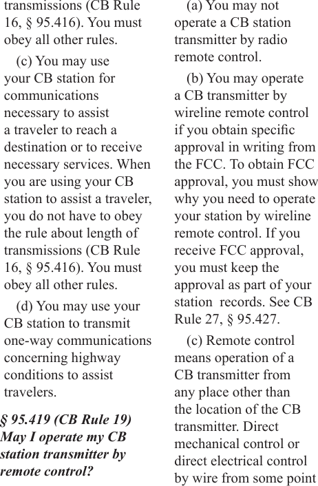 transmissions (CB Rule 16, § 95.416). You must obey all other rules.(c) You may use your CB station for communications necessary to assist a traveler to reach a destination or to receive necessary services. When you are using your CB station to assist a traveler, you do not have to obey the rule about length of transmissions (CB Rule 16, § 95.416). You must obey all other rules.(d) You may use your CB station to transmit one-way communications concerning highway conditions to assist travelers.§ 95.419 (CB Rule 19) May I operate my CB station transmitter by remote control?(a) You may not operate a CB station transmitter by radio remote control.(b) You may operate a CB transmitter by wireline remote control if you obtain specic approval in writing from the FCC. To obtain FCC approval, you must show why you need to operate your station by wireline remote control. If you receive FCC approval, you must keep the approval as part of your station  records. See CB Rule 27, § 95.427.(c) Remote control means operation of a CB transmitter from any place other than the location of the CB transmitter. Direct mechanical control or direct electrical control by wire from some point 
