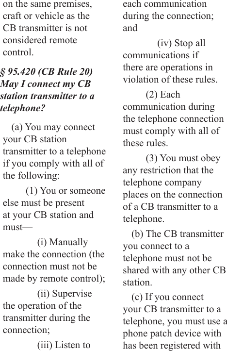 on the same premises, craft or vehicle as the CB transmitter is not considered remote control.§ 95.420 (CB Rule 20) May I connect my CB station transmitter to a telephone?(a) You may connect your CB station transmitter to a telephone if you comply with all of the following:(1) You or someone else must be present at your CB station and must—(i) Manually make the connection (the connection must not be made by remote control);(ii) Supervise the operation of the transmitter during the connection;(iii) Listen to each communication during the connection; and(iv) Stop all communications if there are operations in violation of these rules.(2) Each communication during the telephone connection must comply with all of these rules.(3) You must obey any restriction that the telephone company places on the connection of a CB transmitter to a telephone.(b) The CB transmitter you connect to a telephone must not be shared with any other CB station.(c) If you connect your CB transmitter to a telephone, you must use a phone patch device with has been registered with 