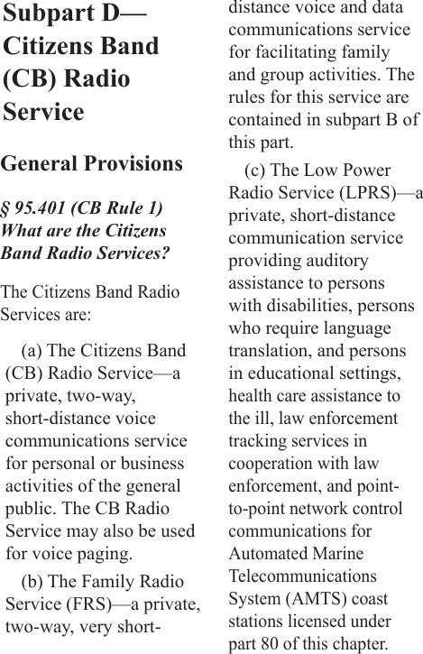 Subpart D—Citizens Band (CB) Radio ServiceGeneral Provisions§ 95.401 (CB Rule 1) What are the Citizens Band Radio Services?The Citizens Band Radio Services are:(a) The Citizens Band (CB) Radio Service—a private, two-way, short-distance voice communications service for personal or business activities of the general public. The CB Radio Service may also be used for voice paging.(b) The Family Radio Service (FRS)—a private, two-way, very short-distance voice and data communications service for facilitating family and group activities. The rules for this service are contained in subpart B of this part.(c) The Low Power Radio Service (LPRS)—a private, short-distance communication service providing auditory assistance to persons with disabilities, persons who require language translation, and persons in educational settings, health care assistance to the ill, law enforcement tracking services in cooperation with law enforcement, and point-to-point network control communications for Automated Marine Telecommunications System (AMTS) coast stations licensed under part 80 of this chapter. 