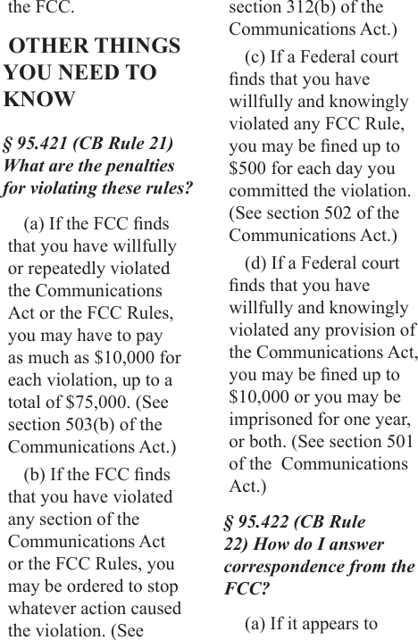 the FCC. OTHER THINGS YOU NEED TO KNOW§ 95.421 (CB Rule 21) What are the penalties for violating these rules?(a) If the FCC nds that you have willfully or repeatedly violated the Communications Act or the FCC Rules, you may have to pay as much as $10,000 for each violation, up to a total of $75,000. (See section 503(b) of the Communications Act.)(b) If the FCC nds that you have violated any section of the Communications Act or the FCC Rules, you may be ordered to stop whatever action caused the violation. (See section 312(b) of the Communications Act.)(c) If a Federal court nds that you have willfully and knowingly violated any FCC Rule, you may be ned up to $500 for each day you committed the violation. (See section 502 of the Communications Act.)(d) If a Federal court nds that you have willfully and knowingly violated any provision of the Communications Act, you may be ned up to $10,000 or you may be imprisoned for one year, or both. (See section 501 of the  Communications Act.)§ 95.422 (CB Rule 22) How do I answer correspondence from the FCC?(a) If it appears to 