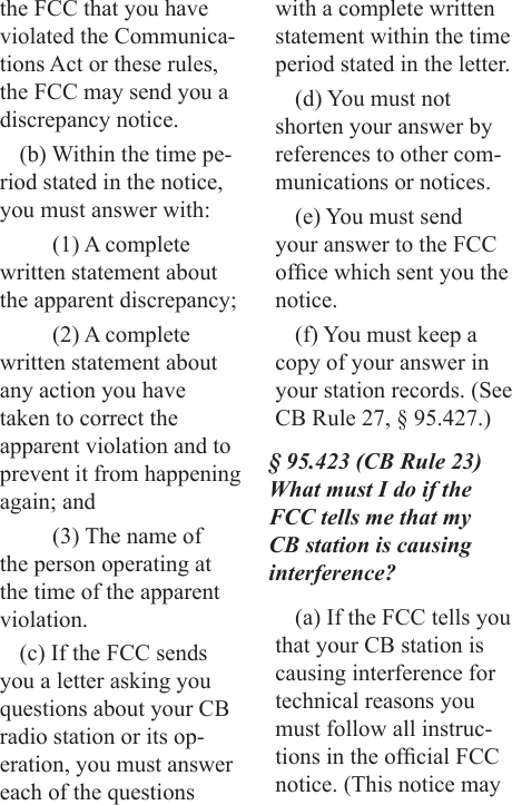 the FCC that you have violated the Communica-tions Act or these rules, the FCC may send you a discrepancy notice.(b) Within the time pe-riod stated in the notice, you must answer with:(1) A complete written statement about the apparent discrepancy;(2) A complete written statement about any action you have taken to correct the apparent violation and to prevent it from happening again; and(3) The name of the person operating at the time of the apparent violation.(c) If the FCC sends you a letter asking you questions about your CB radio station or its op-eration, you must answer each of the questions with a complete written statement within the time period stated in the letter.(d) You must not shorten your answer by references to other com-munications or notices.(e) You must send your answer to the FCC ofce which sent you the notice.(f) You must keep a copy of your answer in your station records. (See CB Rule 27, § 95.427.)§ 95.423 (CB Rule 23) What must I do if the FCC tells me that my CB station is causing interference?(a) If the FCC tells you that your CB station is causing interference for technical reasons you must follow all instruc-tions in the ofcial FCC notice. (This notice may 