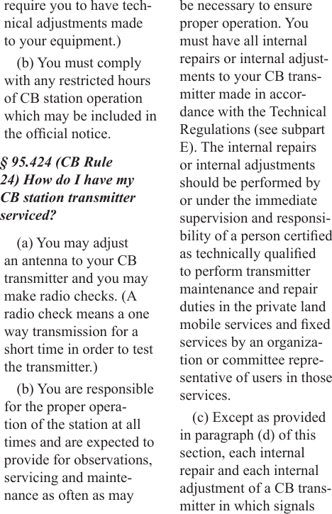 require you to have tech-nical adjustments made to your equipment.)(b) You must comply with any restricted hours of CB station operation which may be included in the ofcial notice.§ 95.424 (CB Rule 24) How do I have my CB station transmitter serviced?(a) You may adjust an antenna to your CB transmitter and you may make radio checks. (A radio check means a one way transmission for a short time in order to test the transmitter.)(b) You are responsible for the proper opera-tion of the station at all times and are expected to provide for observations, servicing and mainte-nance as often as may be necessary to ensure proper operation. You must have all internal repairs or internal adjust-ments to your CB trans-mitter made in accor-dance with the Technical Regulations (see subpart E). The internal repairs or internal adjustments should be performed by or under the immediate supervision and responsi-bility of a person certied as technically qualied to perform transmitter maintenance and repair duties in the private land mobile services and xed services by an organiza-tion or committee repre-sentative of users in those services.(c) Except as provided in paragraph (d) of this section, each internal repair and each internal adjustment of a CB trans-mitter in which signals 