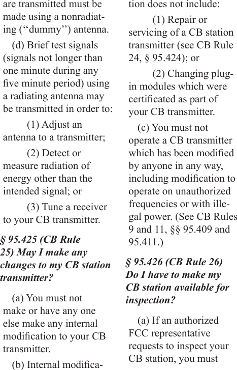 are transmitted must be made using a nonradiat-ing (‘‘dummy’’) antenna.(d) Brief test signals (signals not longer than one minute during any ve minute period) using a radiating antenna may be transmitted in order to:(1) Adjust an antenna to a transmitter;(2) Detect or measure radiation of energy other than the intended signal; or(3) Tune a receiver to your CB transmitter.§ 95.425 (CB Rule 25) May I make any changes to my CB station transmitter?(a) You must not make or have any one else make any internal modication to your CB transmitter.(b) Internal modica-tion does not include:(1) Repair or servicing of a CB station transmitter (see CB Rule 24, § 95.424); or(2) Changing plug-in modules which were certicated as part of your CB transmitter.(c) You must not operate a CB transmitter which has been modied by anyone in any way, including modication to operate on unauthorized frequencies or with ille-gal power. (See CB Rules 9 and 11, §§ 95.409 and 95.411.)§ 95.426 (CB Rule 26) Do I have to make my CB station available for inspection?(a) If an authorized FCC representative requests to inspect your CB station, you must 