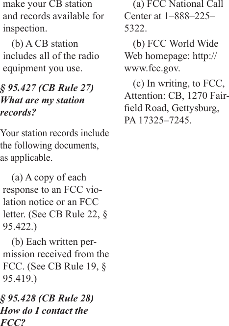 make your CB station and records available for inspection.(b) A CB station includes all of the radio equipment you use.§ 95.427 (CB Rule 27) What are my station records?Your station records include the following documents, as applicable.(a) A copy of each response to an FCC vio-lation notice or an FCC letter. (See CB Rule 22, § 95.422.)(b) Each written per-mission received from the FCC. (See CB Rule 19, § 95.419.)§ 95.428 (CB Rule 28) How do I contact the FCC?(a) FCC National Call Center at 1–888–225–5322.(b) FCC World Wide Web homepage: http://www.fcc.gov.(c) In writing, to FCC, Attention: CB, 1270 Fair-eld Road, Gettysburg, PA 17325–7245.