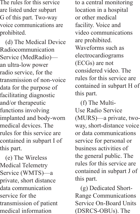 The rules for this service are listed under subpart G of this part. Two-way voice communications are prohibited.(d) The Medical Device Radiocommunication Service (MedRadio)—an ultra-low power radio service, for the transmission of non-voice data for the purpose of facilitating diagnostic and/or therapeutic functions involving implanted and body-worn medical devices. The rules for this service are contained in subpart I of this part.(e) The Wireless Medical Telemetry Service (WMTS)—a private, short distance data communication service for the transmission of patient medical information to a central monitoring location in a hospital or other medical facility. Voice and video communications are prohibited. Waveforms such as electrocardiograms (ECGs) are not considered video. The rules for this service are contained in subpart H of this part.(f) The Multi-Use Radio Service (MURS)—a private, two-way, short-distance voice or data communications service for personal or business activities of the general public. The rules for this service are contained in subpart J of this part.(g) Dedicated Short-Range Communications Service On-Board Units (DSRCS-OBUs). The 