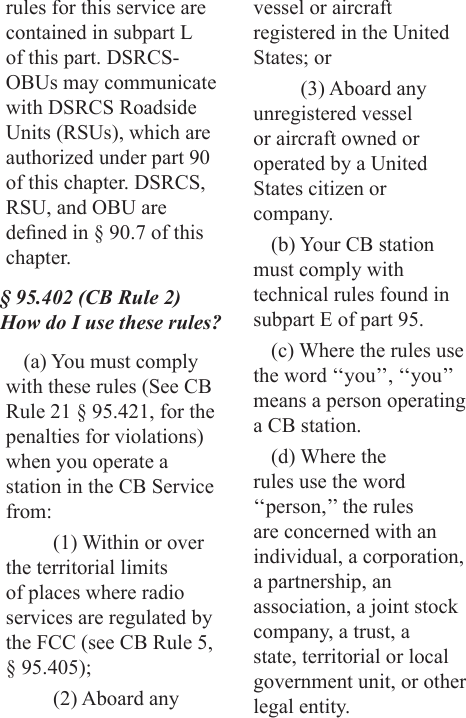 rules for this service are contained in subpart L of this part. DSRCS-OBUs may communicate with DSRCS Roadside Units (RSUs), which are authorized under part 90 of this chapter. DSRCS, RSU, and OBU are dened in § 90.7 of this chapter.§ 95.402 (CB Rule 2) How do I use these rules?(a) You must comply with these rules (See CB Rule 21 § 95.421, for the penalties for violations) when you operate a station in the CB Service from:(1) Within or over the territorial limits of places where radio services are regulated by the FCC (see CB Rule 5, § 95.405);(2) Aboard any vessel or aircraft registered in the United States; or(3) Aboard any unregistered vessel or aircraft owned or operated by a United States citizen or company.(b) Your CB station must comply with technical rules found in subpart E of part 95.(c) Where the rules use the word ‘‘you’’, ‘‘you’’ means a person operating a CB station.(d) Where the rules use the word ‘‘person,’’ the rules are concerned with an individual, a corporation, a partnership, an association, a joint stock company, a trust, a state, territorial or local government unit, or other legal entity.