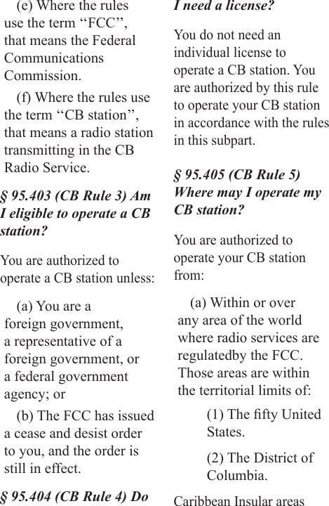 (e) Where the rules use the term ‘‘FCC’’, that means the Federal  Communications Commission.(f) Where the rules use the term ‘‘CB station’’, that means a radio station transmitting in the CB Radio Service.§ 95.403 (CB Rule 3) Am I eligible to operate a CB station?You are authorized to operate a CB station unless:(a) You are a foreign government, a representative of a foreign government, or a federal government agency; or(b) The FCC has issued a cease and desist order to you, and the order is still in effect.§ 95.404 (CB Rule 4) Do I need a license?You do not need an individual license to operate a CB station. You are authorized by this rule to operate your CB station in accordance with the rules in this subpart.§ 95.405 (CB Rule 5) Where may I operate my CB station?You are authorized to operate your CB station from:(a) Within or over any area of the world where radio services are regulatedby the FCC. Those areas are within the territorial limits of:(1) The fty United States.(2) The District of Columbia.Caribbean Insular areas