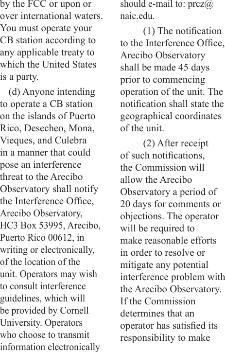by the FCC or upon or over international waters. You must operate your CB station according to any applicable treaty to which the United States is a party.(d) Anyone intending to operate a CB station on the islands of Puerto Rico, Desecheo, Mona, Vieques, and Culebra in a manner that could pose an interference threat to the Arecibo Observatory shall notify the Interference Ofce, Arecibo Observatory, HC3 Box 53995, Arecibo, Puerto Rico 00612, in writing or electronically, of the location of the unit. Operators may wish to consult interference guidelines, which will be provided by Cornell University. Operators who choose to transmit information electronically should e-mail to: prcz@naic.edu.(1) The notication to the Interference Ofce, Arecibo Observatory shall be made 45 days prior to commencing operation of the unit. The notication shall state the geographical coordinates of the unit.(2) After receipt of such notications, the Commission will allow the Arecibo Observatory a period of 20 days for comments or objections. The operator will be required to make reasonable efforts in order to resolve or mitigate any potential interference problem with the Arecibo Observatory. If the Commission  determines that an operator has satised its responsibility to make 